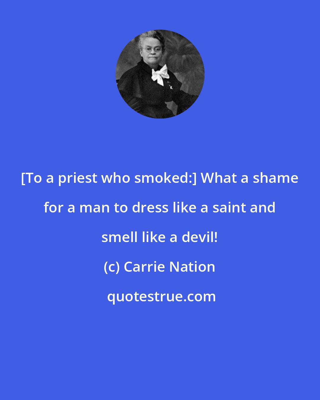 Carrie Nation: [To a priest who smoked:] What a shame for a man to dress like a saint and smell like a devil!