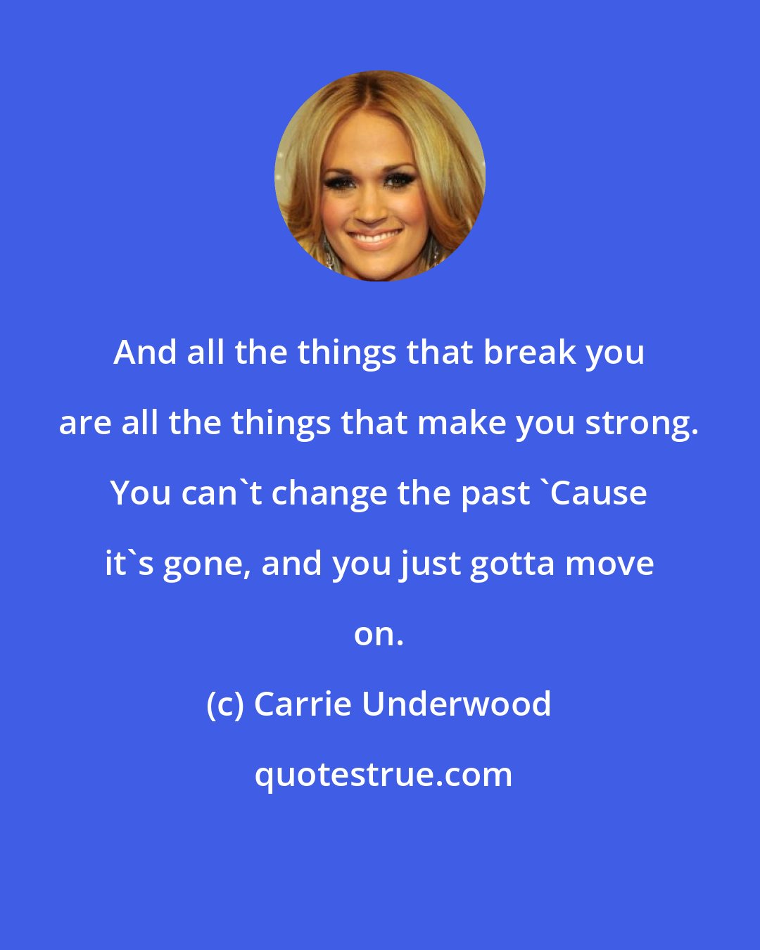 Carrie Underwood: And all the things that break you are all the things that make you strong. You can't change the past 'Cause it's gone, and you just gotta move on.