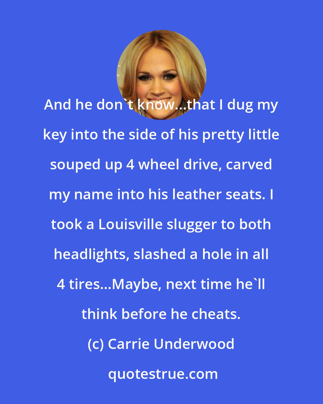 Carrie Underwood: And he don't know...that I dug my key into the side of his pretty little souped up 4 wheel drive, carved my name into his leather seats. I took a Louisville slugger to both headlights, slashed a hole in all 4 tires...Maybe, next time he'll think before he cheats.