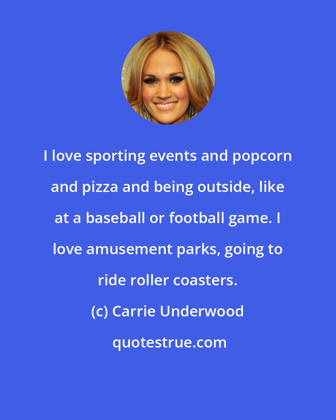 Carrie Underwood: I love sporting events and popcorn and pizza and being outside, like at a baseball or football game. I love amusement parks, going to ride roller coasters.