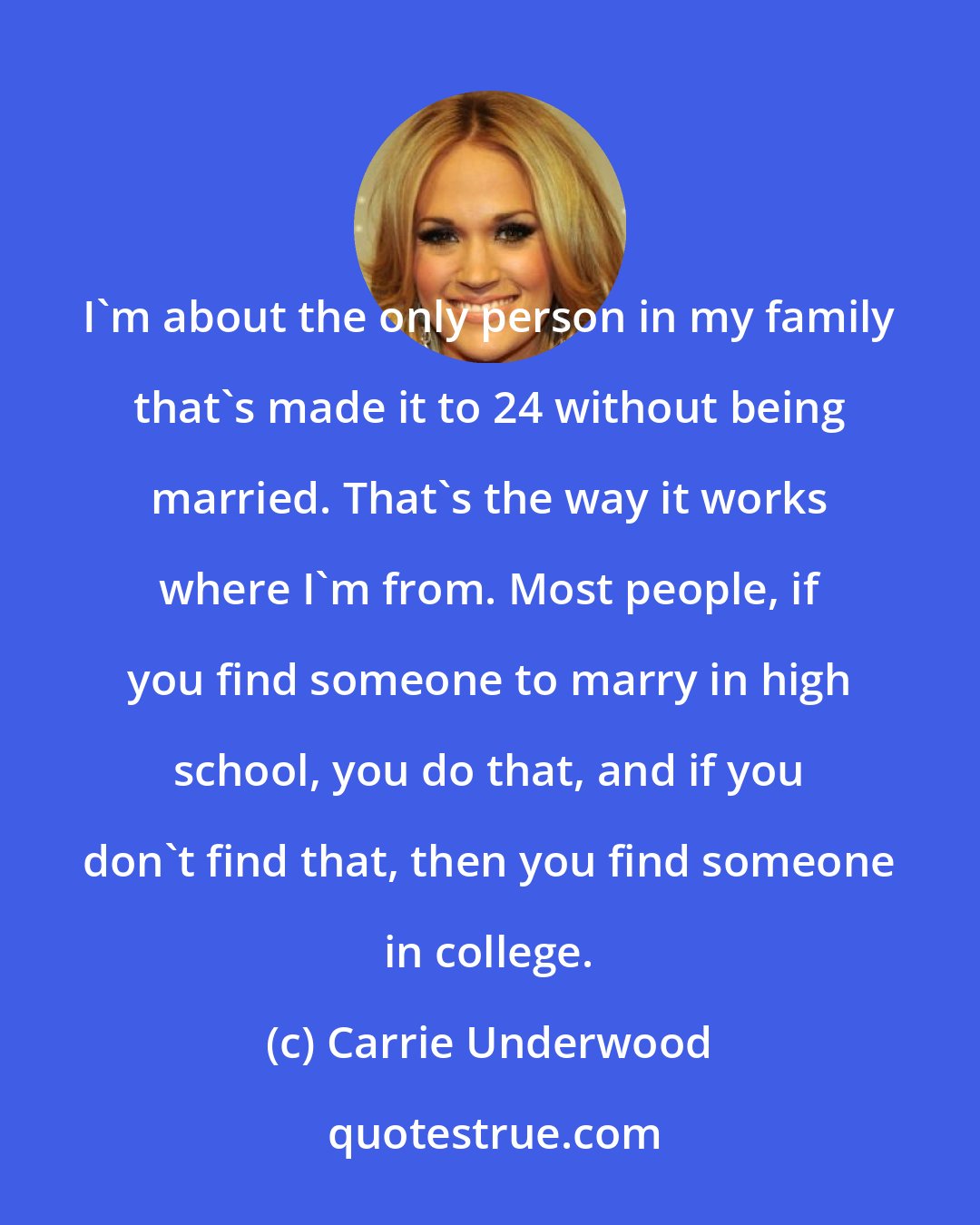Carrie Underwood: I'm about the only person in my family that's made it to 24 without being married. That's the way it works where I'm from. Most people, if you find someone to marry in high school, you do that, and if you don't find that, then you find someone in college.