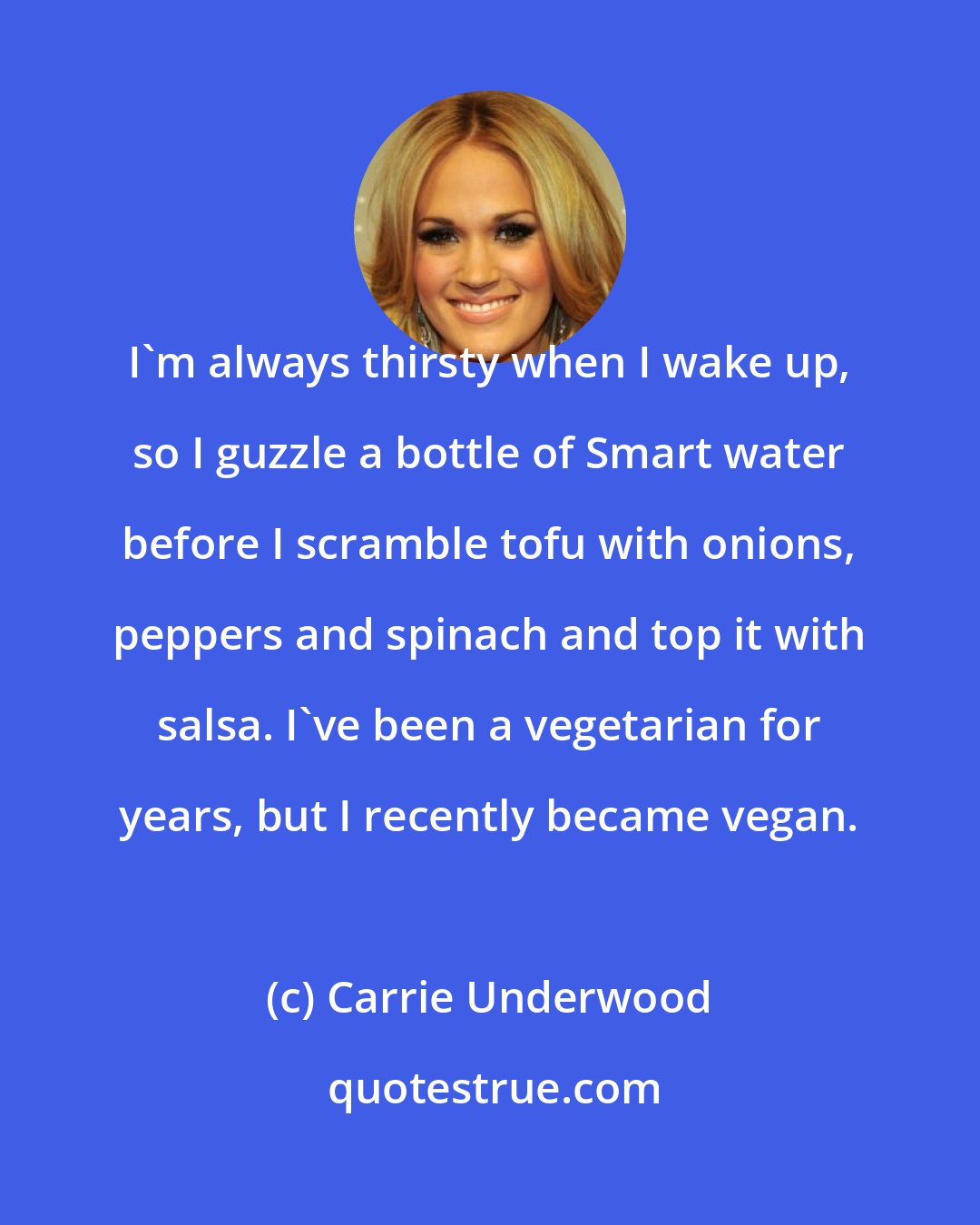 Carrie Underwood: I'm always thirsty when I wake up, so I guzzle a bottle of Smart water before I scramble tofu with onions, peppers and spinach and top it with salsa. I've been a vegetarian for years, but I recently became vegan.