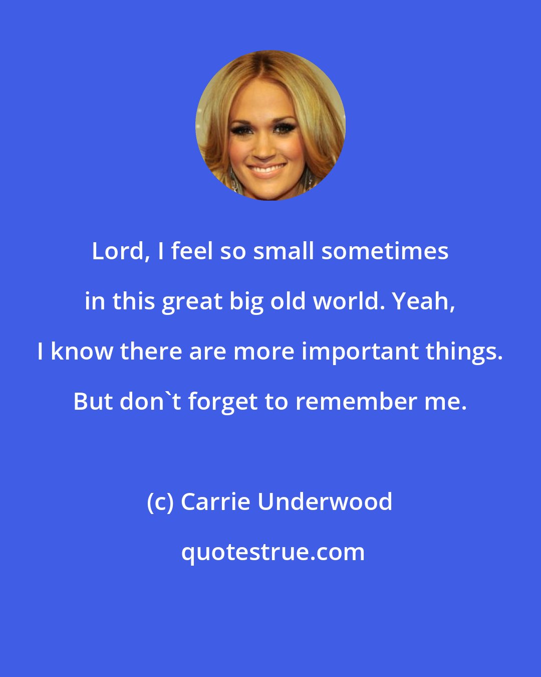 Carrie Underwood: Lord, I feel so small sometimes in this great big old world. Yeah, I know there are more important things. But don't forget to remember me.