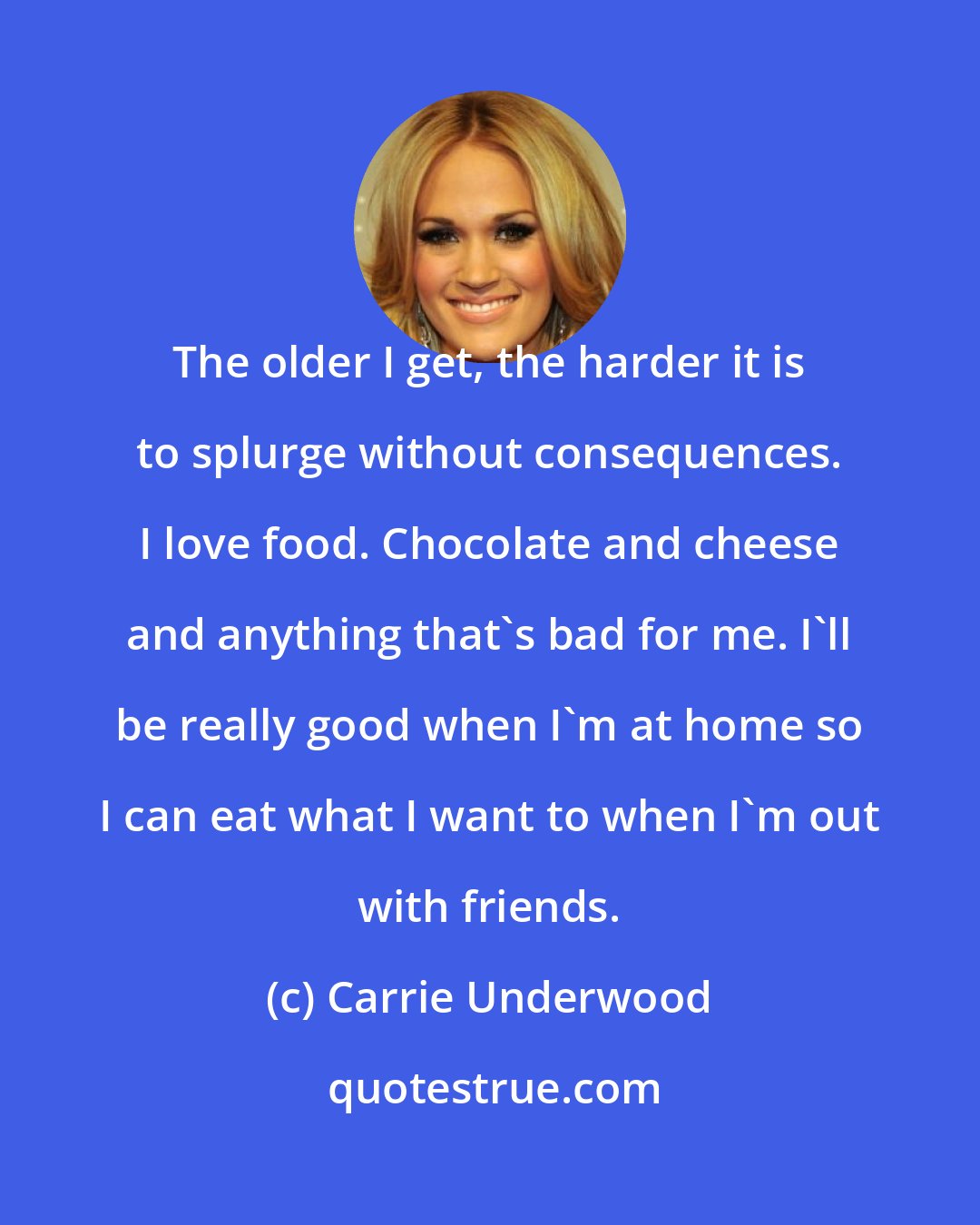 Carrie Underwood: The older I get, the harder it is to splurge without consequences. I love food. Chocolate and cheese and anything that's bad for me. I'll be really good when I'm at home so I can eat what I want to when I'm out with friends.