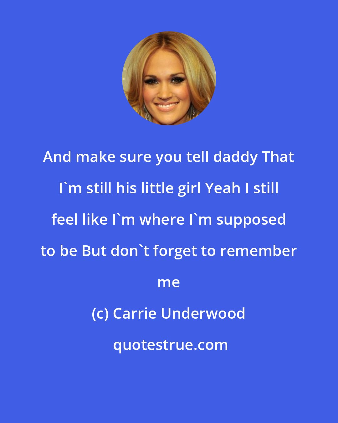 Carrie Underwood: And make sure you tell daddy That I'm still his little girl Yeah I still feel like I'm where I'm supposed to be But don't forget to remember me