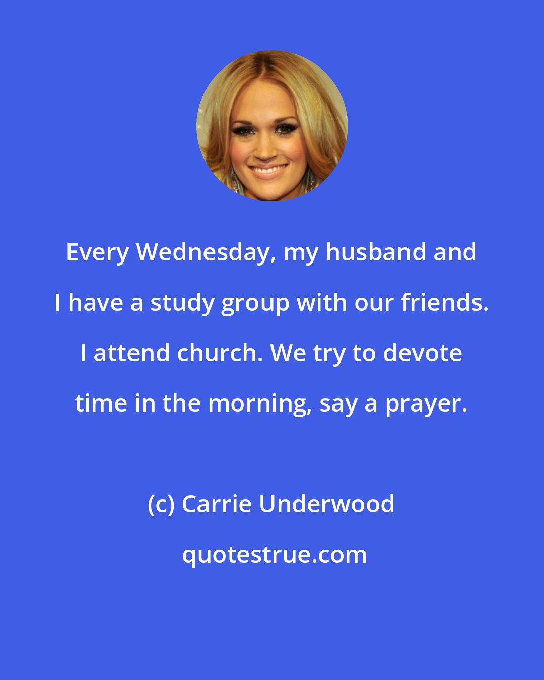 Carrie Underwood: Every Wednesday, my husband and I have a study group with our friends. I attend church. We try to devote time in the morning, say a prayer.