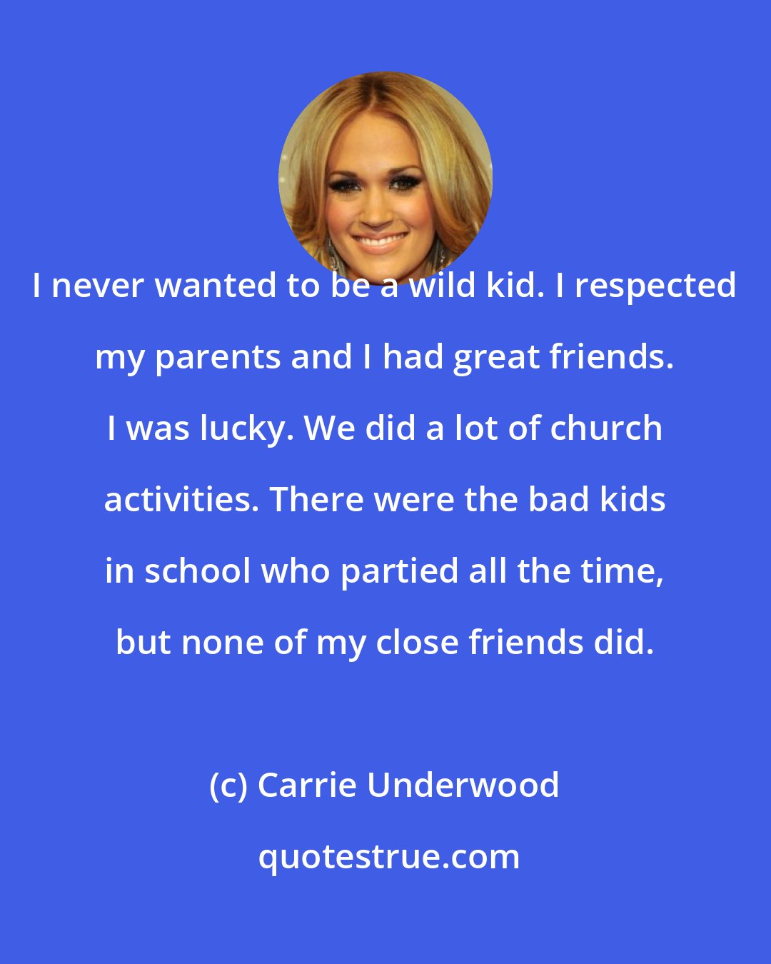 Carrie Underwood: I never wanted to be a wild kid. I respected my parents and I had great friends. I was lucky. We did a lot of church activities. There were the bad kids in school who partied all the time, but none of my close friends did.