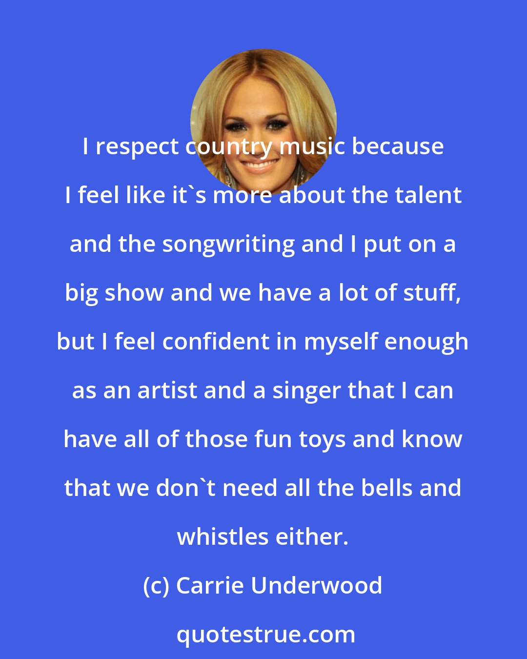 Carrie Underwood: I respect country music because I feel like it's more about the talent and the songwriting and I put on a big show and we have a lot of stuff, but I feel confident in myself enough as an artist and a singer that I can have all of those fun toys and know that we don't need all the bells and whistles either.