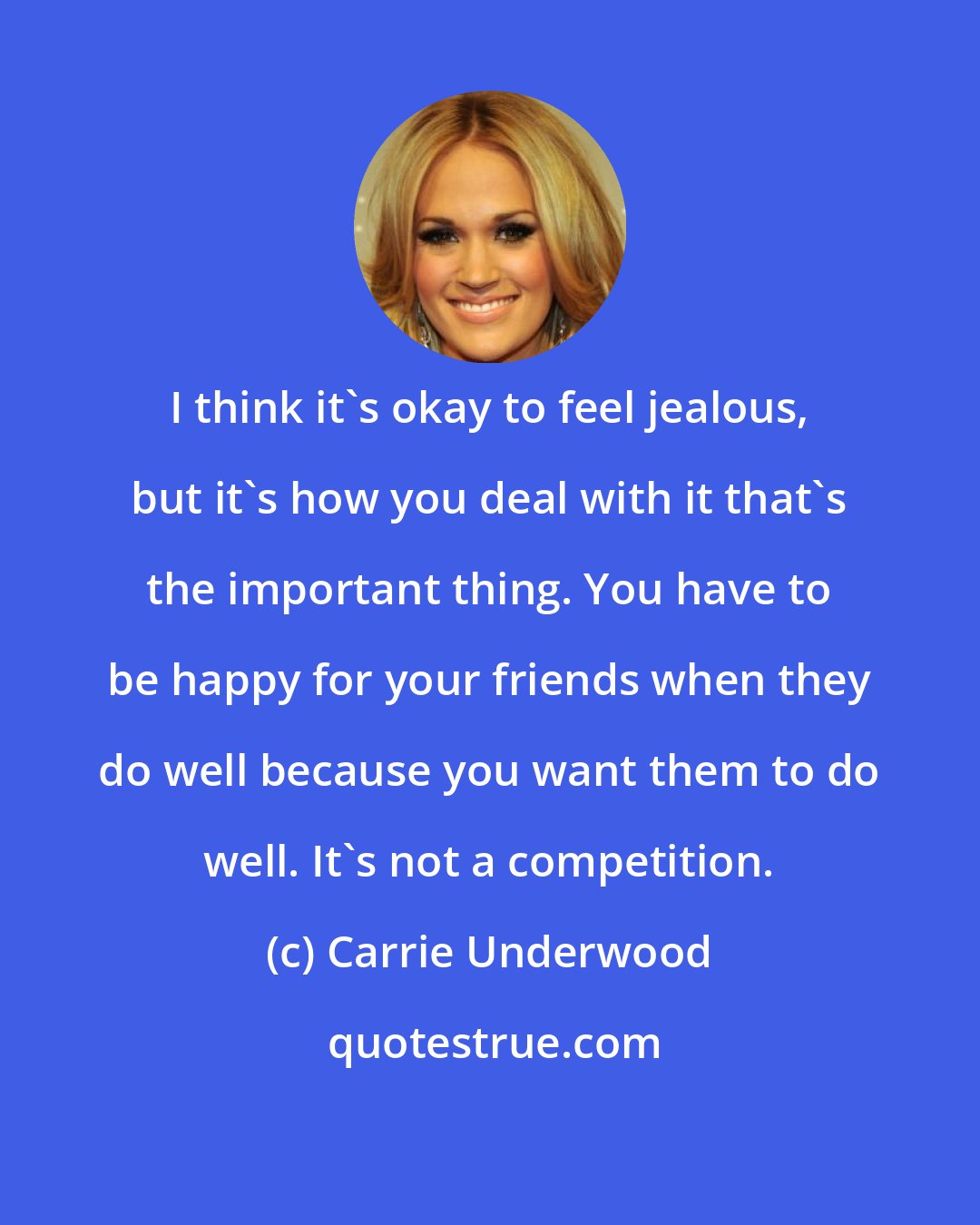 Carrie Underwood: I think it's okay to feel jealous, but it's how you deal with it that's the important thing. You have to be happy for your friends when they do well because you want them to do well. It's not a competition.