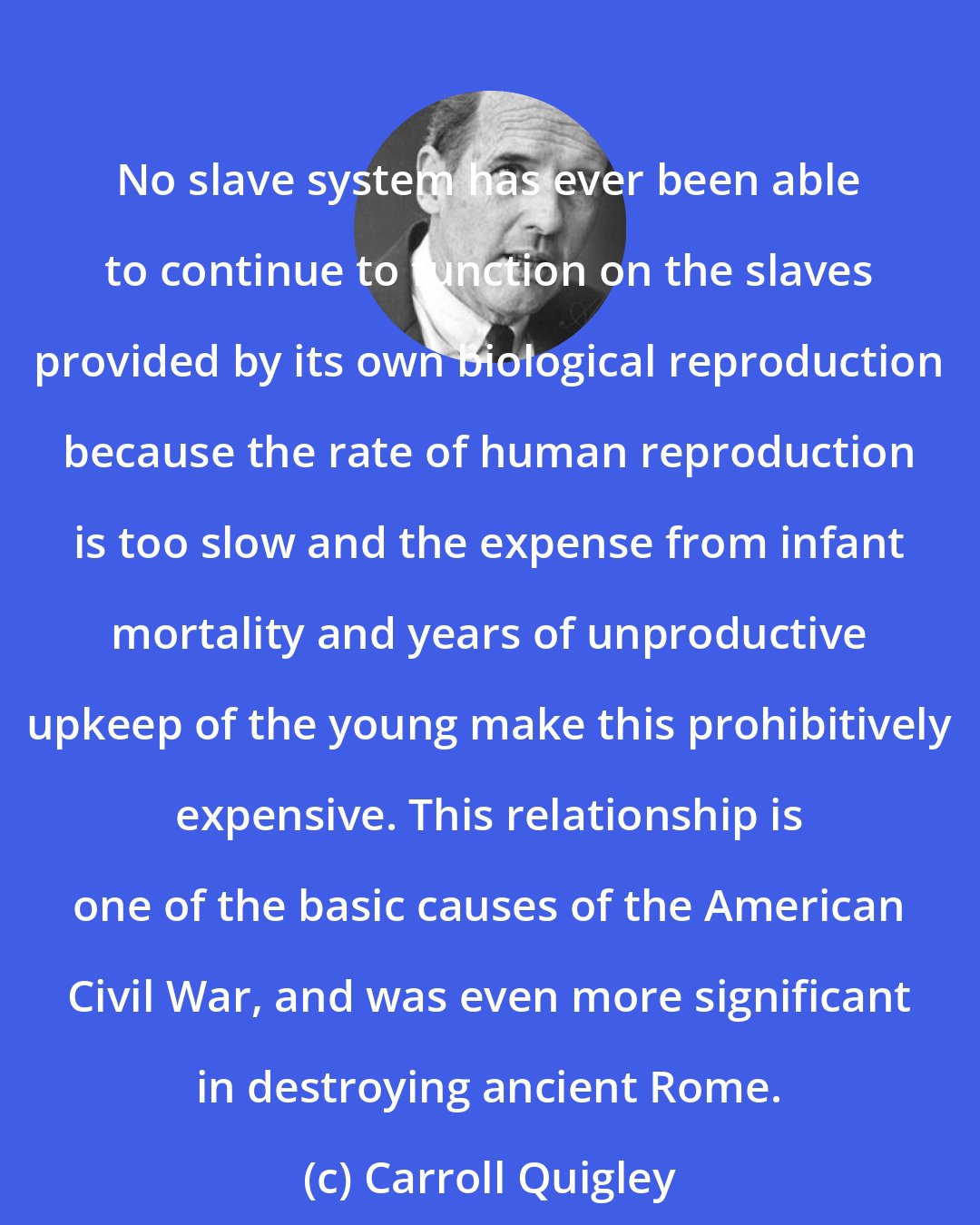 Carroll Quigley: No slave system has ever been able to continue to function on the slaves provided by its own biological reproduction because the rate of human reproduction is too slow and the expense from infant mortality and years of unproductive upkeep of the young make this prohibitively expensive. This relationship is one of the basic causes of the American Civil War, and was even more significant in destroying ancient Rome.