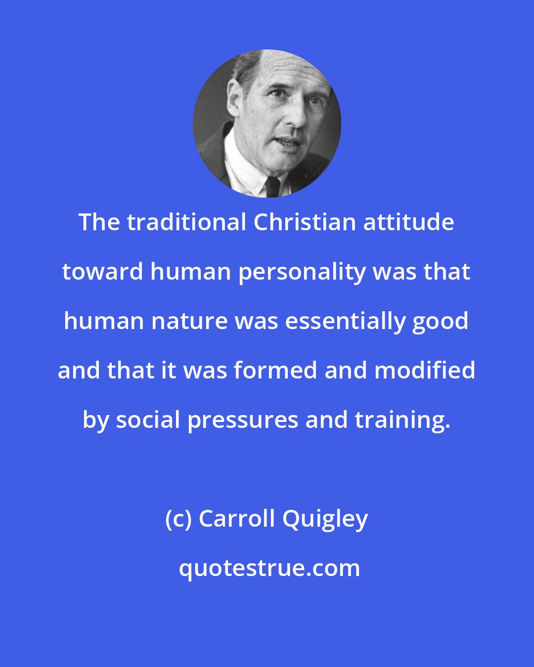Carroll Quigley: The traditional Christian attitude toward human personality was that human nature was essentially good and that it was formed and modified by social pressures and training.
