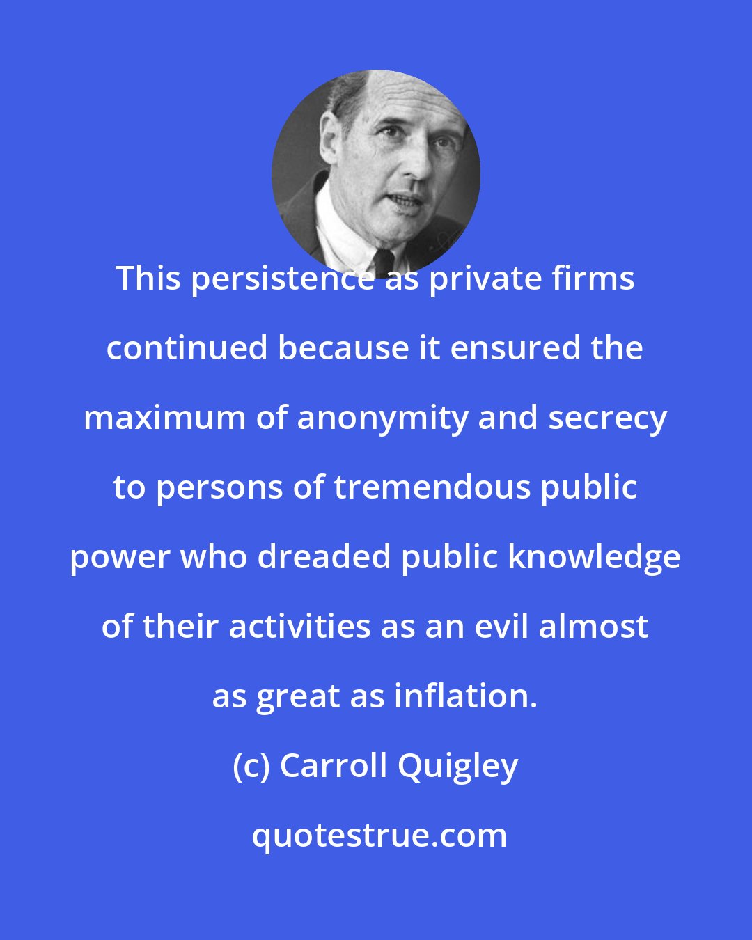 Carroll Quigley: This persistence as private firms continued because it ensured the maximum of anonymity and secrecy to persons of tremendous public power who dreaded public knowledge of their activities as an evil almost as great as inflation.