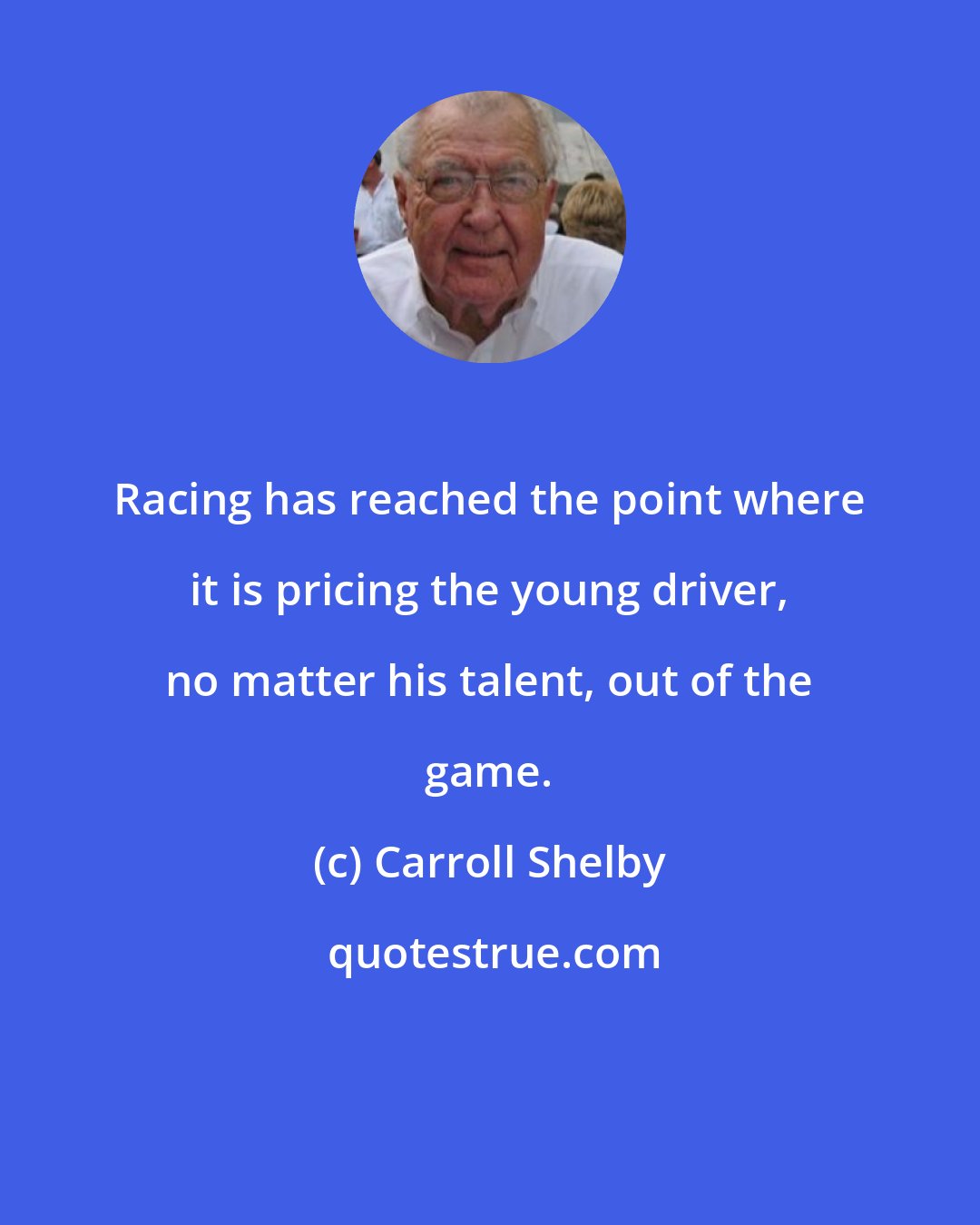 Carroll Shelby: Racing has reached the point where it is pricing the young driver, no matter his talent, out of the game.
