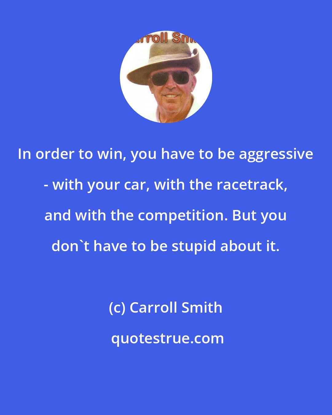 Carroll Smith: In order to win, you have to be aggressive - with your car, with the racetrack, and with the competition. But you don't have to be stupid about it.
