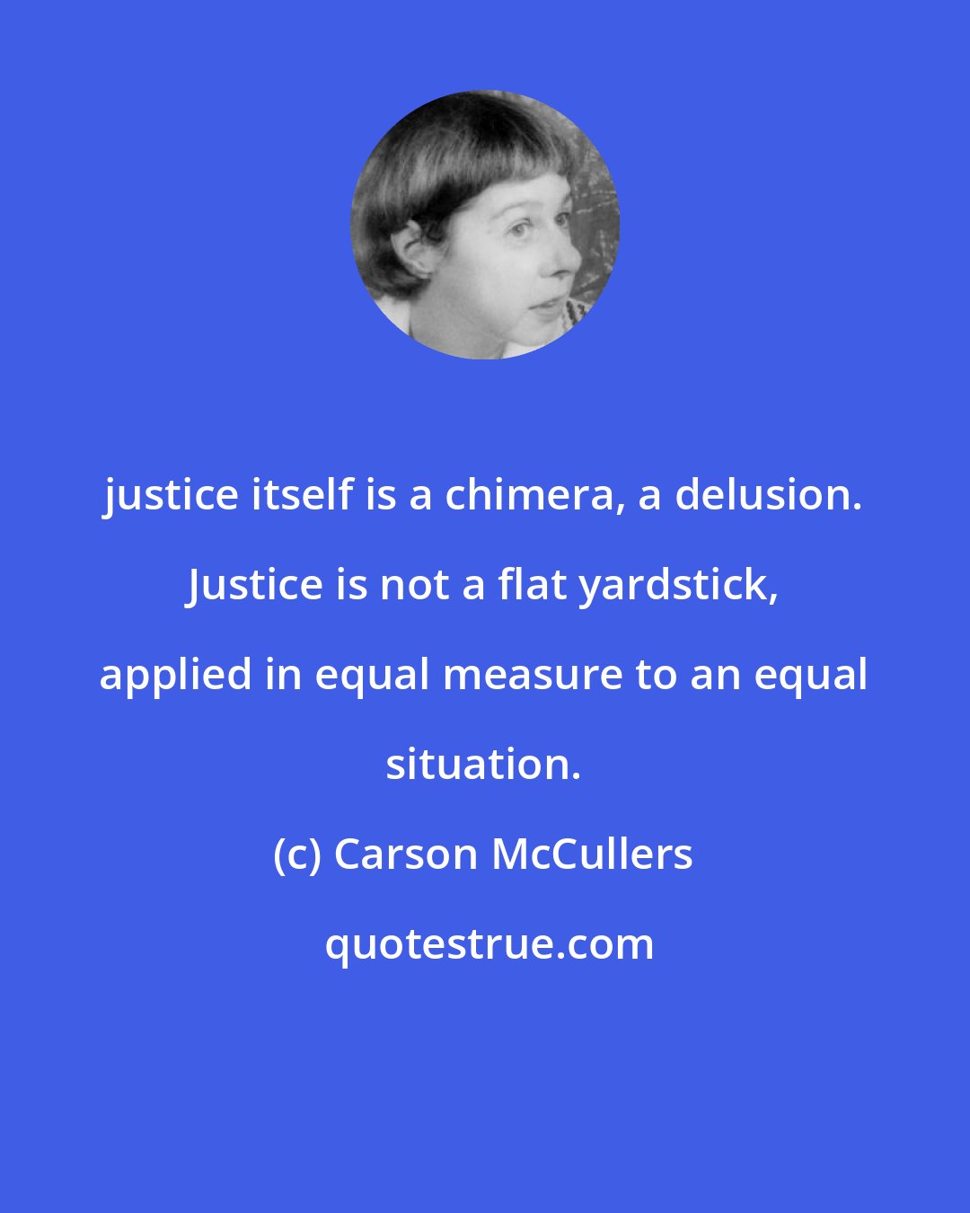 Carson McCullers: justice itself is a chimera, a delusion. Justice is not a flat yardstick, applied in equal measure to an equal situation.