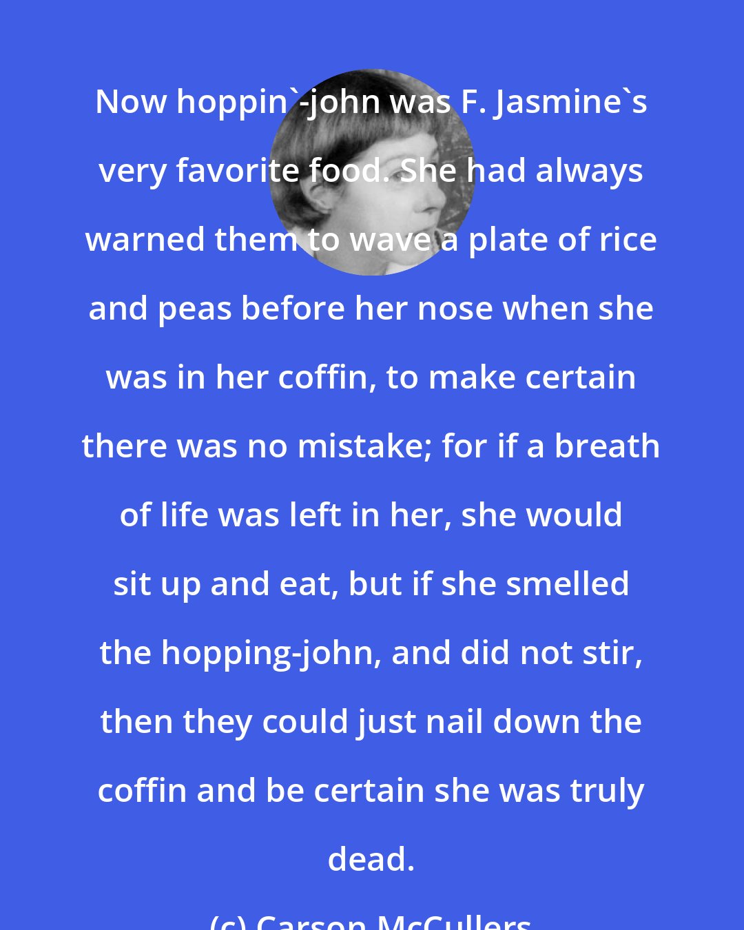 Carson McCullers: Now hoppin'-john was F. Jasmine's very favorite food. She had always warned them to wave a plate of rice and peas before her nose when she was in her coffin, to make certain there was no mistake; for if a breath of life was left in her, she would sit up and eat, but if she smelled the hopping-john, and did not stir, then they could just nail down the coffin and be certain she was truly dead.