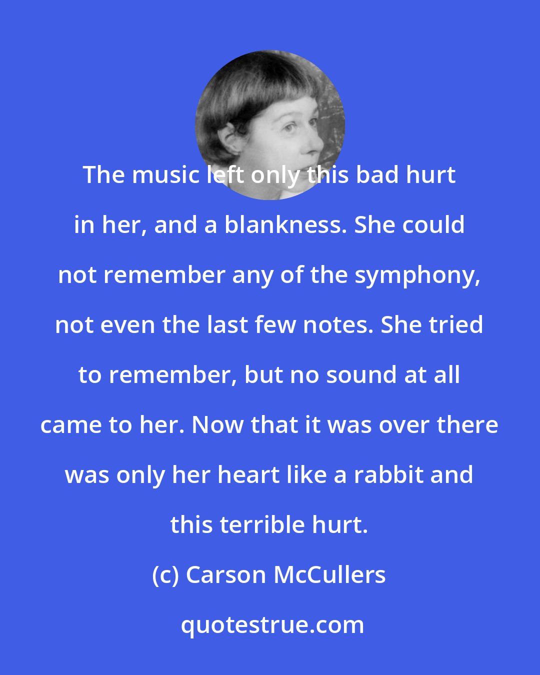 Carson McCullers: The music left only this bad hurt in her, and a blankness. She could not remember any of the symphony, not even the last few notes. She tried to remember, but no sound at all came to her. Now that it was over there was only her heart like a rabbit and this terrible hurt.