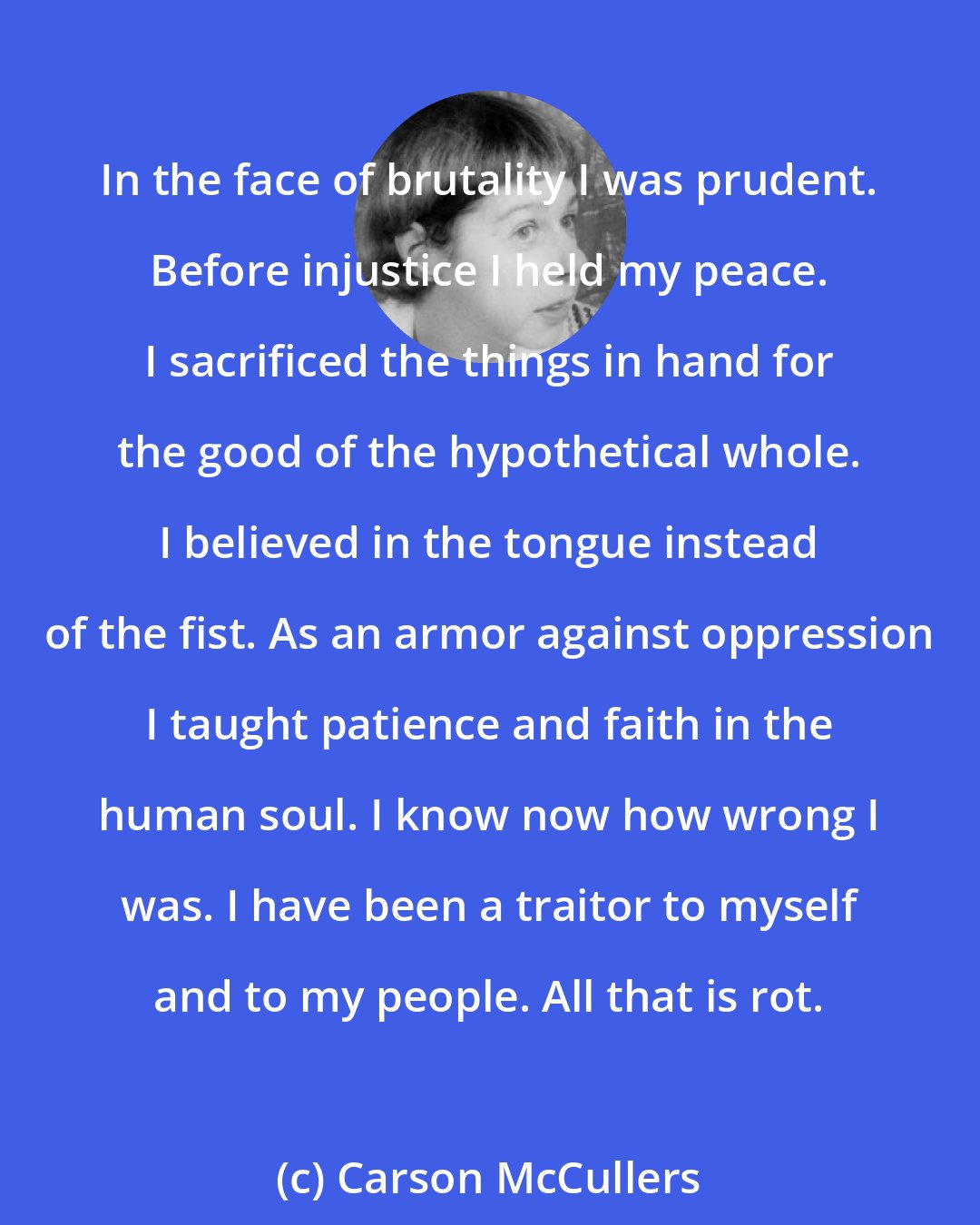 Carson McCullers: In the face of brutality I was prudent. Before injustice I held my peace. I sacrificed the things in hand for the good of the hypothetical whole. I believed in the tongue instead of the fist. As an armor against oppression I taught patience and faith in the human soul. I know now how wrong I was. I have been a traitor to myself and to my people. All that is rot.