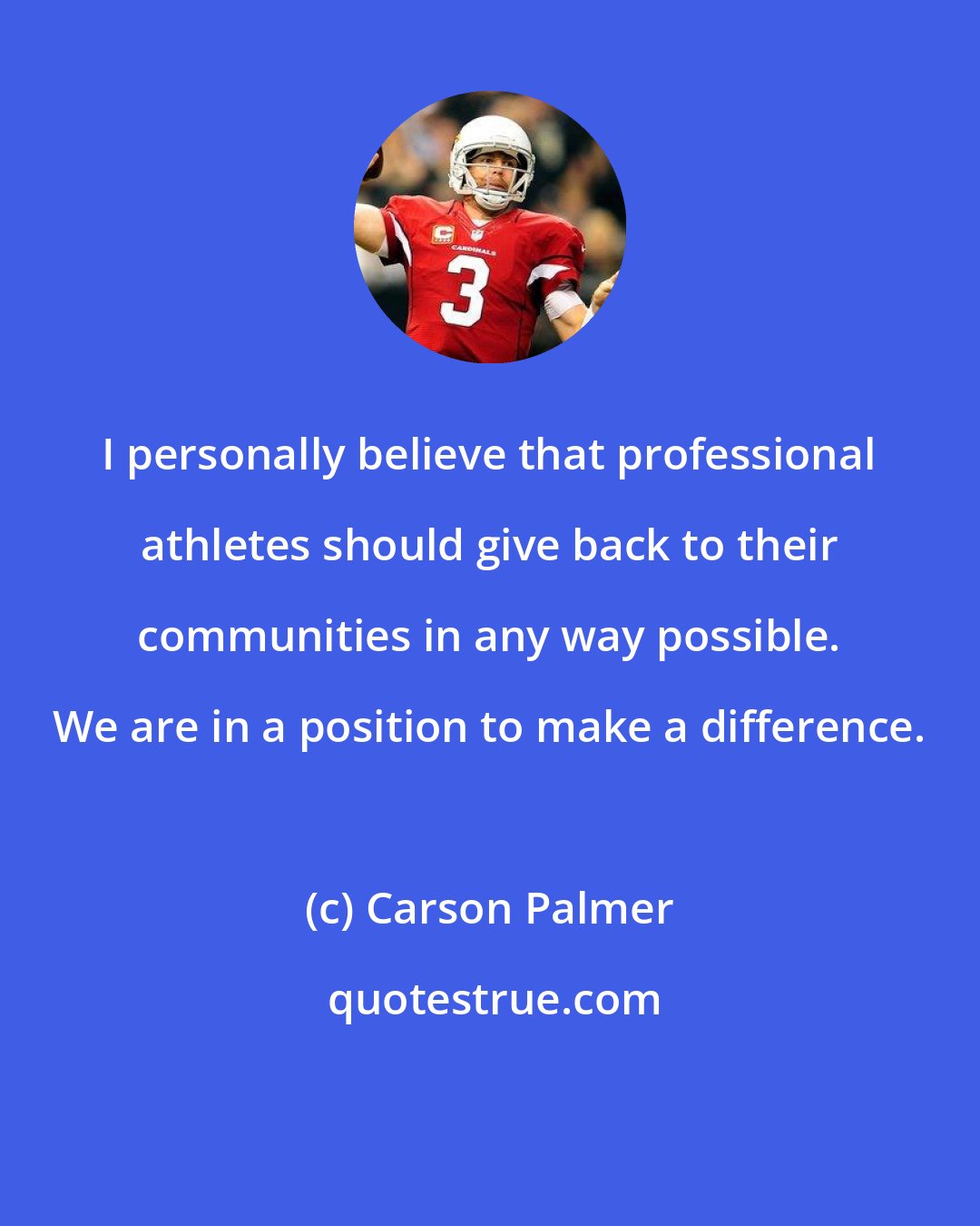 Carson Palmer: I personally believe that professional athletes should give back to their communities in any way possible. We are in a position to make a difference.