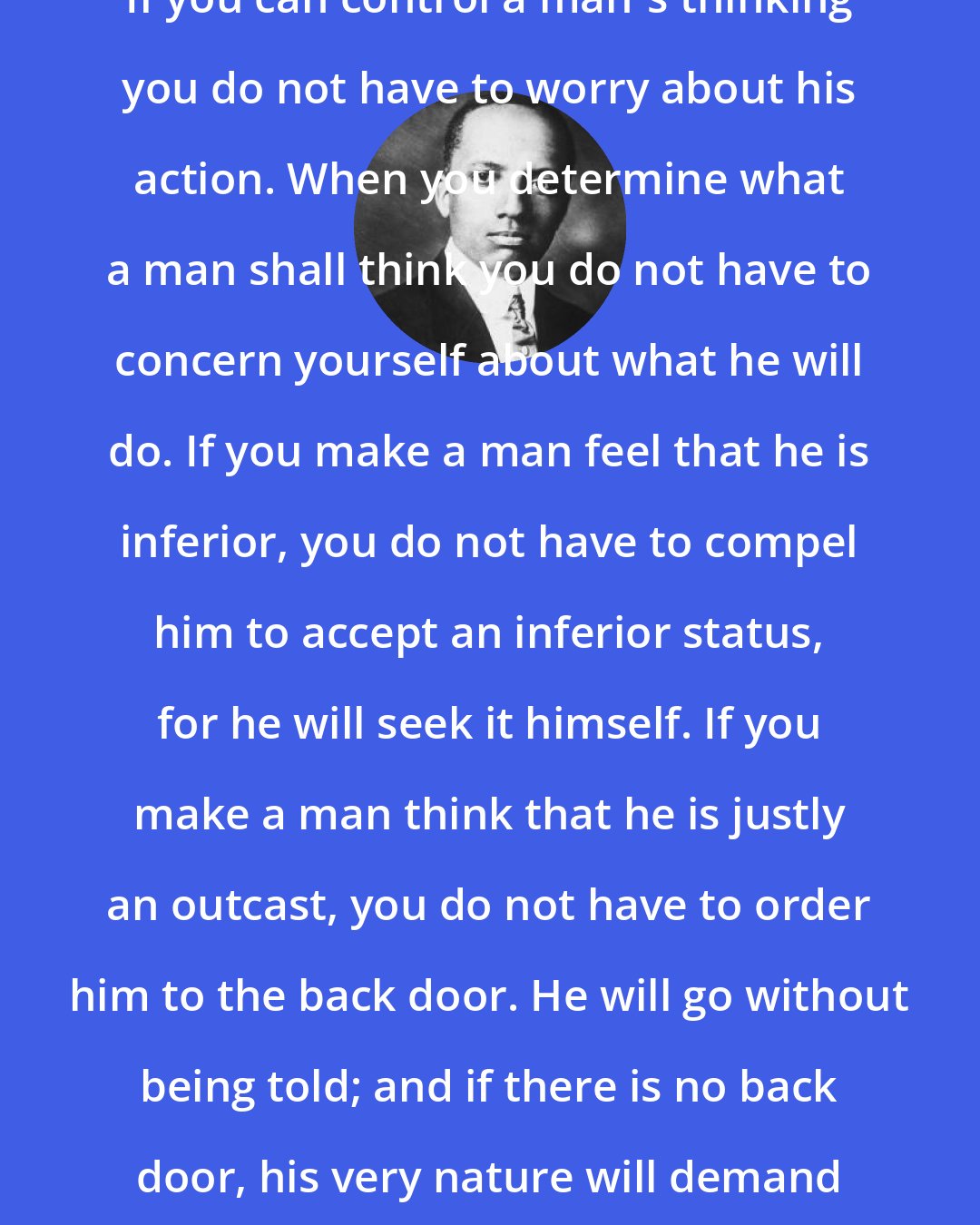 Carter G. Woodson: If you can control a man's thinking you do not have to worry about his action. When you determine what a man shall think you do not have to concern yourself about what he will do. If you make a man feel that he is inferior, you do not have to compel him to accept an inferior status, for he will seek it himself. If you make a man think that he is justly an outcast, you do not have to order him to the back door. He will go without being told; and if there is no back door, his very nature will demand one.