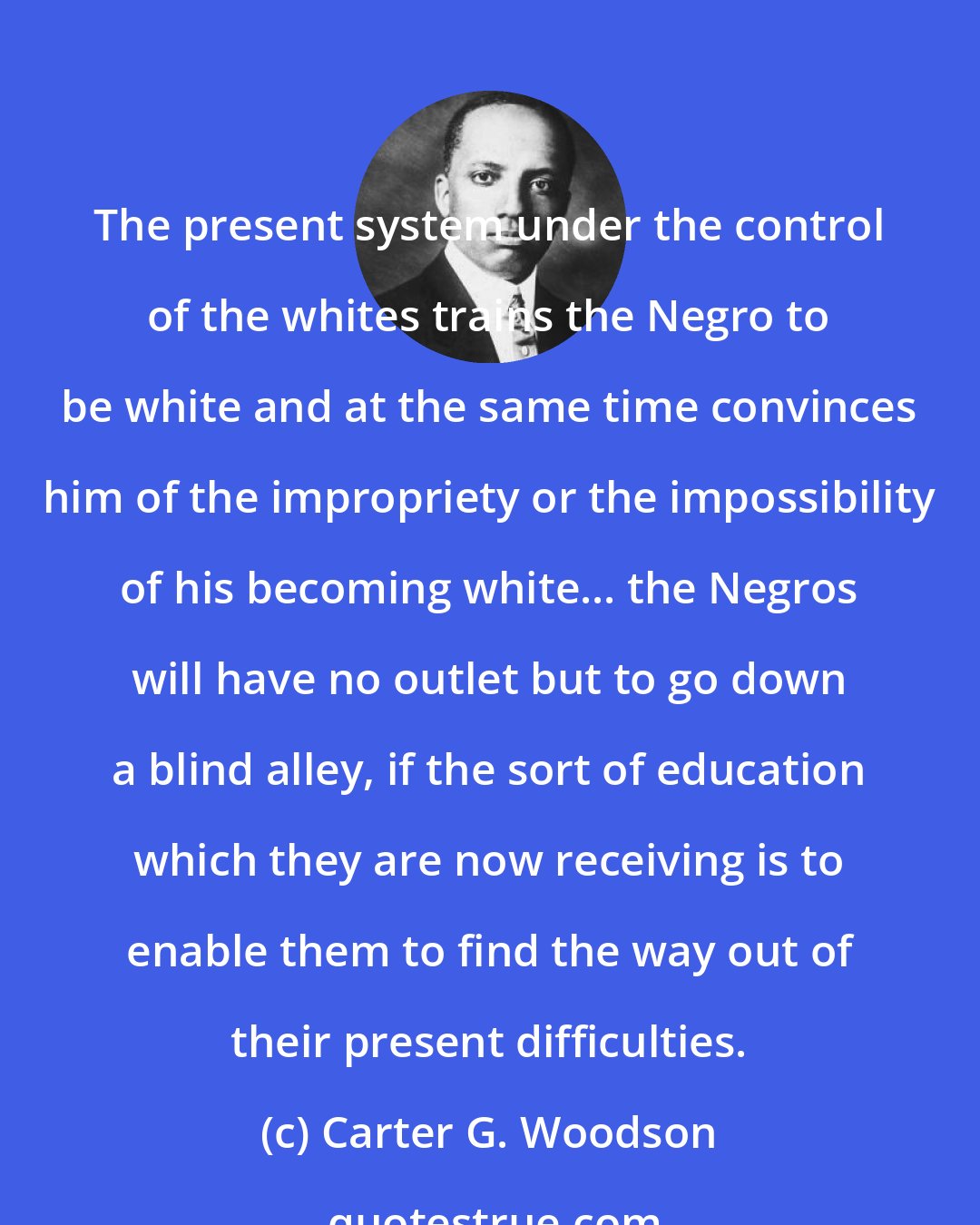 Carter G. Woodson: The present system under the control of the whites trains the Negro to be white and at the same time convinces him of the impropriety or the impossibility of his becoming white... the Negros will have no outlet but to go down a blind alley, if the sort of education which they are now receiving is to enable them to find the way out of their present difficulties.