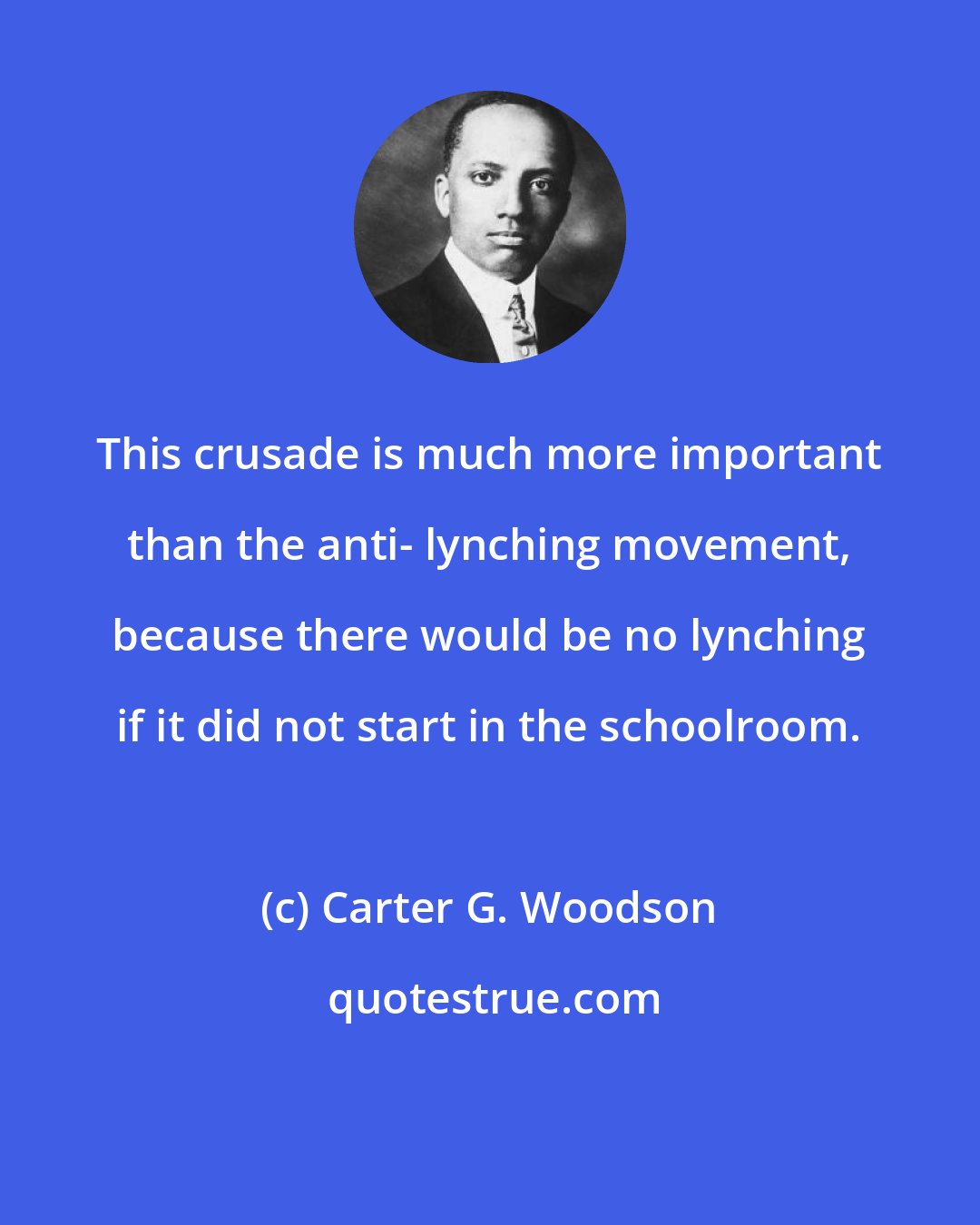 Carter G. Woodson: This crusade is much more important than the anti- lynching movement, because there would be no lynching if it did not start in the schoolroom.