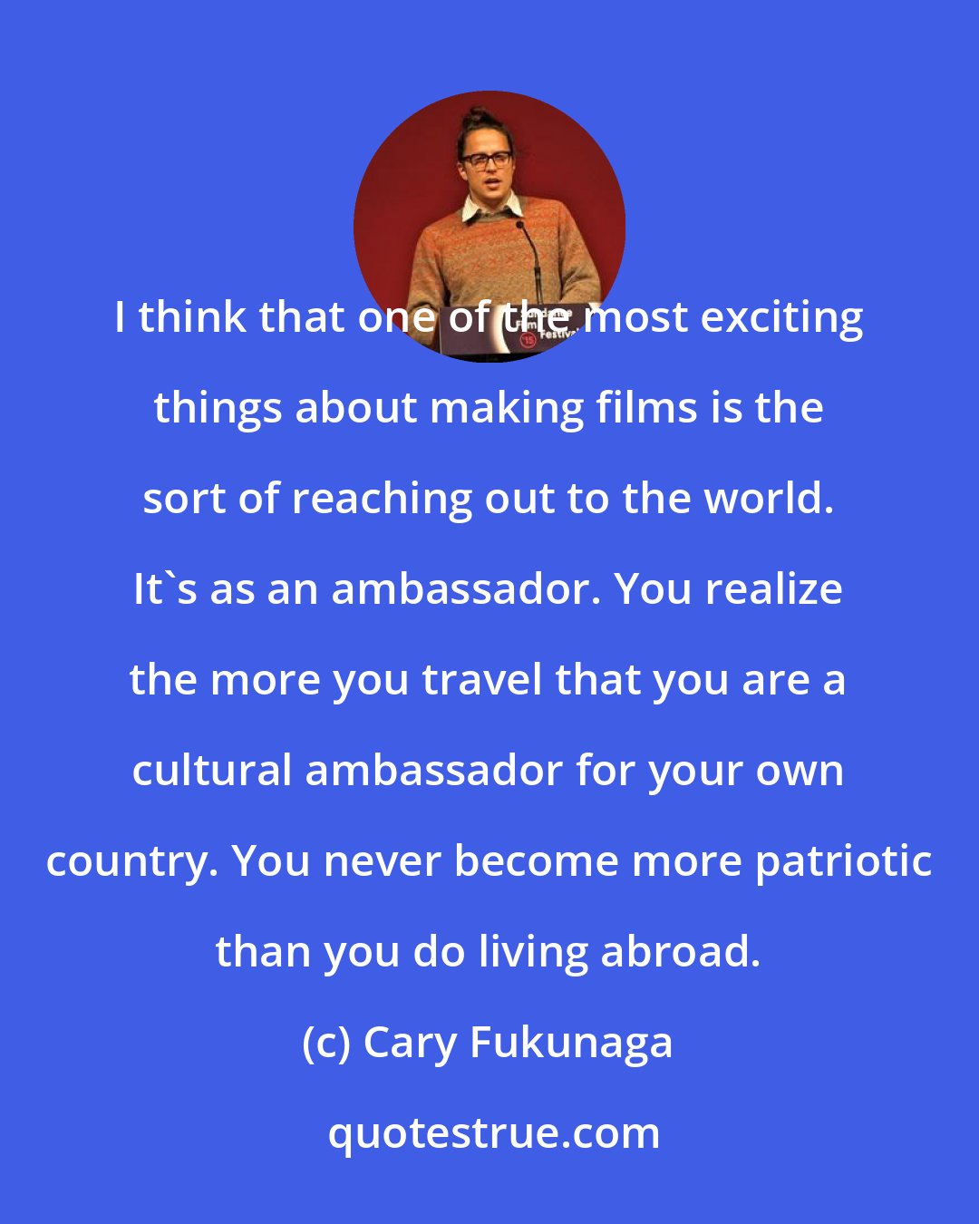 Cary Fukunaga: I think that one of the most exciting things about making films is the sort of reaching out to the world. It's as an ambassador. You realize the more you travel that you are a cultural ambassador for your own country. You never become more patriotic than you do living abroad.