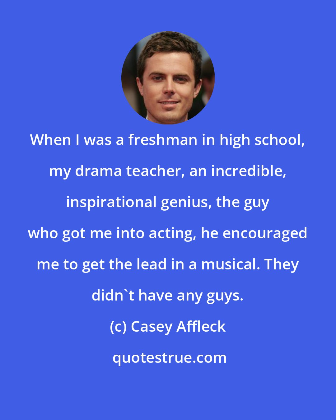 Casey Affleck: When I was a freshman in high school, my drama teacher, an incredible, inspirational genius, the guy who got me into acting, he encouraged me to get the lead in a musical. They didn't have any guys.