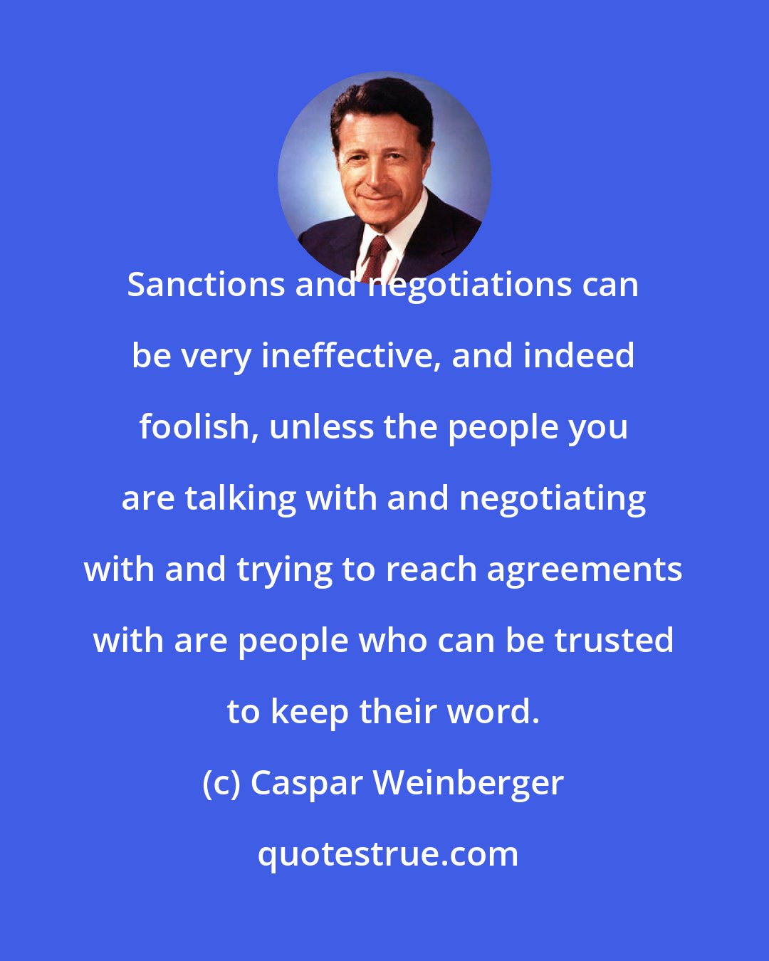 Caspar Weinberger: Sanctions and negotiations can be very ineffective, and indeed foolish, unless the people you are talking with and negotiating with and trying to reach agreements with are people who can be trusted to keep their word.
