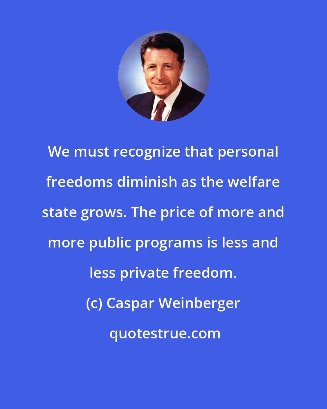 Caspar Weinberger: We must recognize that personal freedoms diminish as the welfare state grows. The price of more and more public programs is less and less private freedom.