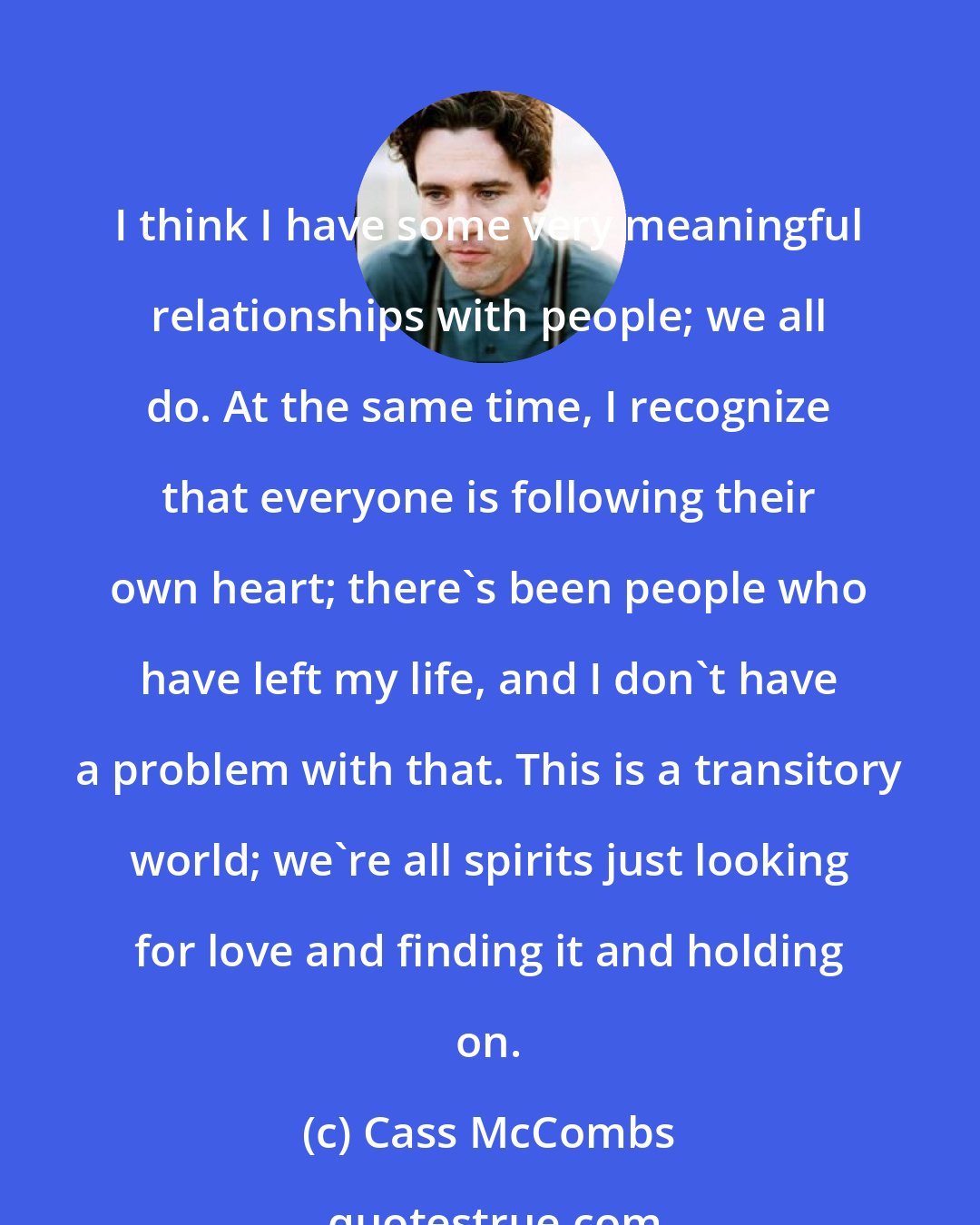 Cass McCombs: I think I have some very meaningful relationships with people; we all do. At the same time, I recognize that everyone is following their own heart; there's been people who have left my life, and I don't have a problem with that. This is a transitory world; we're all spirits just looking for love and finding it and holding on.