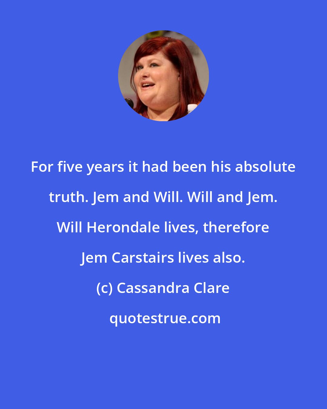 Cassandra Clare: For five years it had been his absolute truth. Jem and Will. Will and Jem. Will Herondale lives, therefore Jem Carstairs lives also.