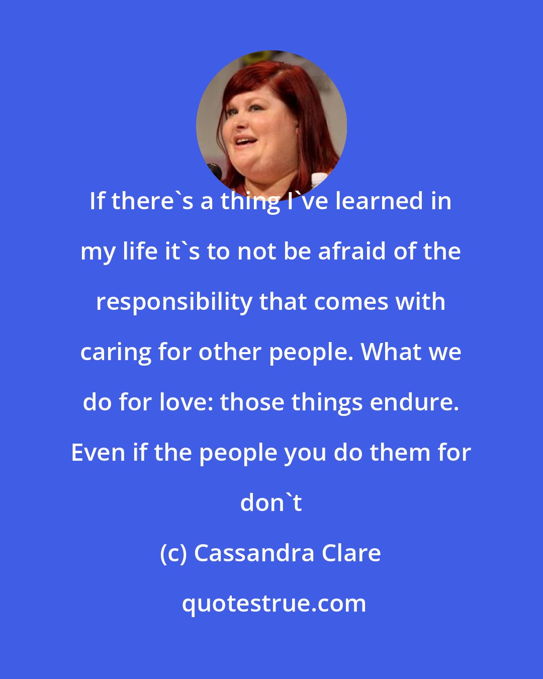Cassandra Clare: If there's a thing I've learned in my life it's to not be afraid of the responsibility that comes with caring for other people. What we do for love: those things endure. Even if the people you do them for don't