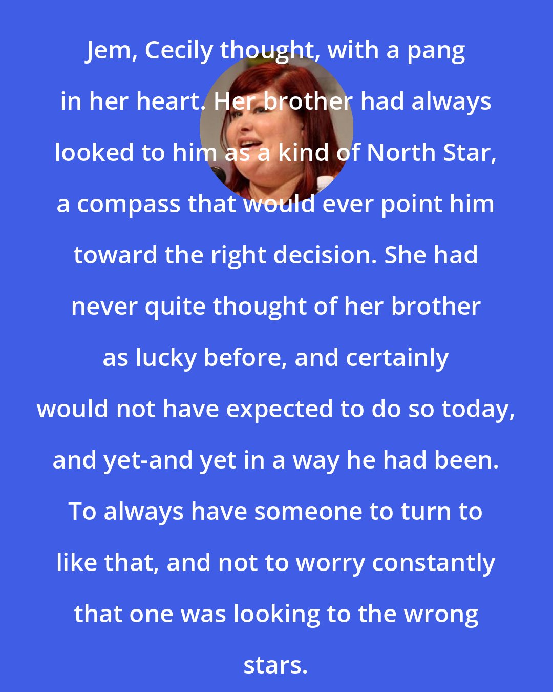 Cassandra Clare: Jem, Cecily thought, with a pang in her heart. Her brother had always looked to him as a kind of North Star, a compass that would ever point him toward the right decision. She had never quite thought of her brother as lucky before, and certainly would not have expected to do so today, and yet-and yet in a way he had been. To always have someone to turn to like that, and not to worry constantly that one was looking to the wrong stars.