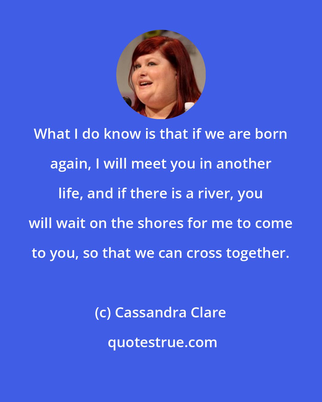 Cassandra Clare: What I do know is that if we are born again, I will meet you in another life, and if there is a river, you will wait on the shores for me to come to you, so that we can cross together.