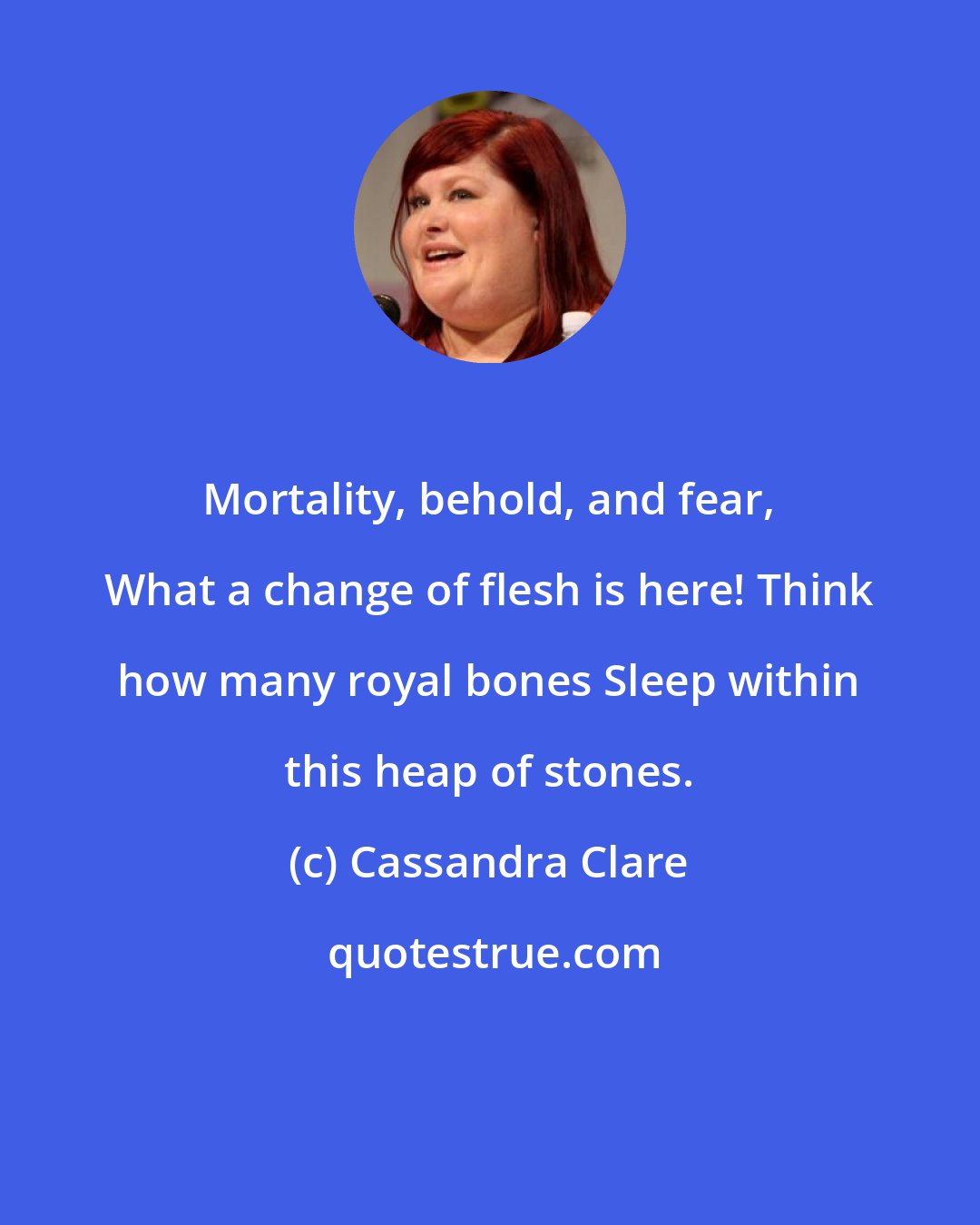 Cassandra Clare: Mortality, behold, and fear, What a change of flesh is here! Think how many royal bones Sleep within this heap of stones.