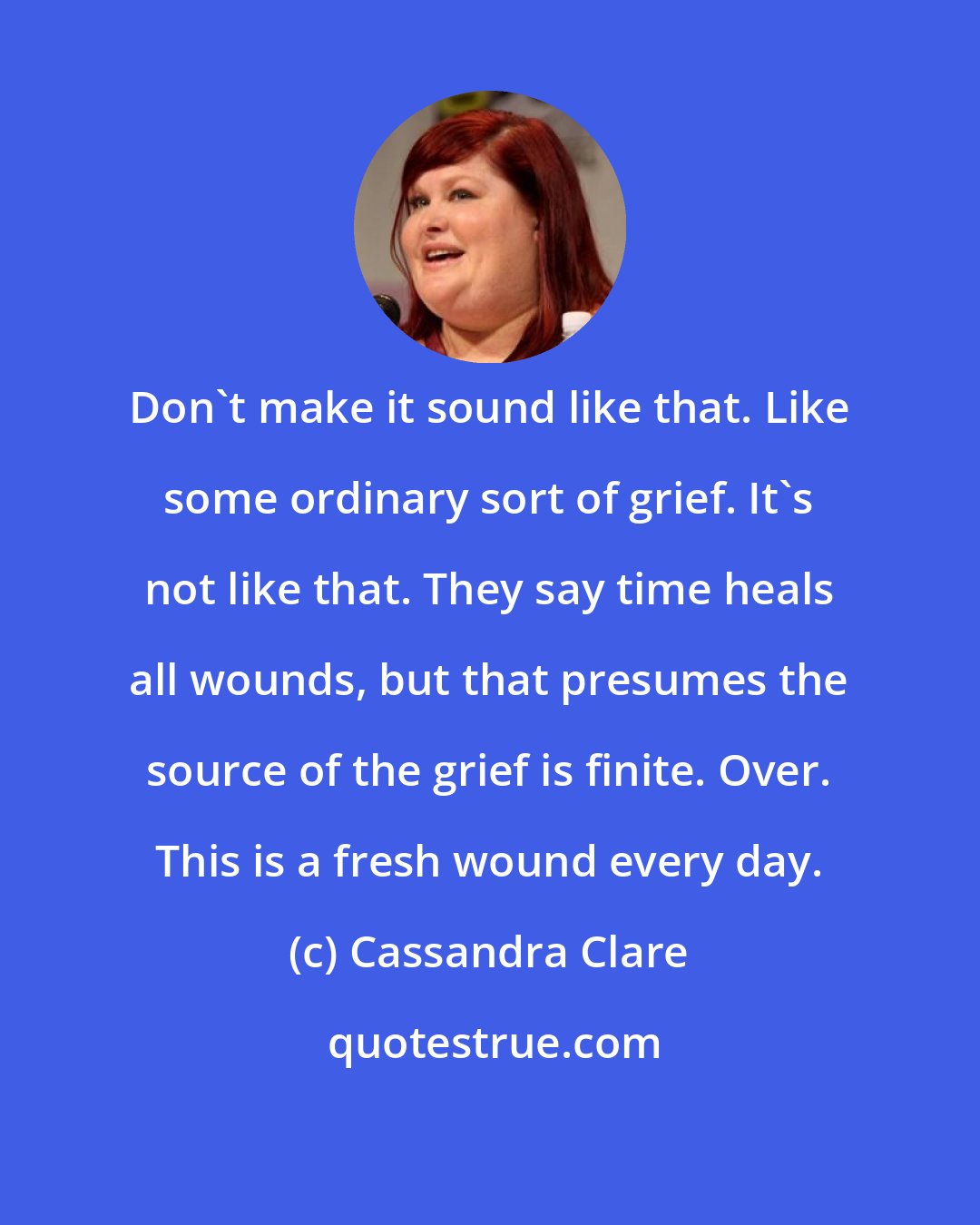Cassandra Clare: Don't make it sound like that. Like some ordinary sort of grief. It's not like that. They say time heals all wounds, but that presumes the source of the grief is finite. Over. This is a fresh wound every day.