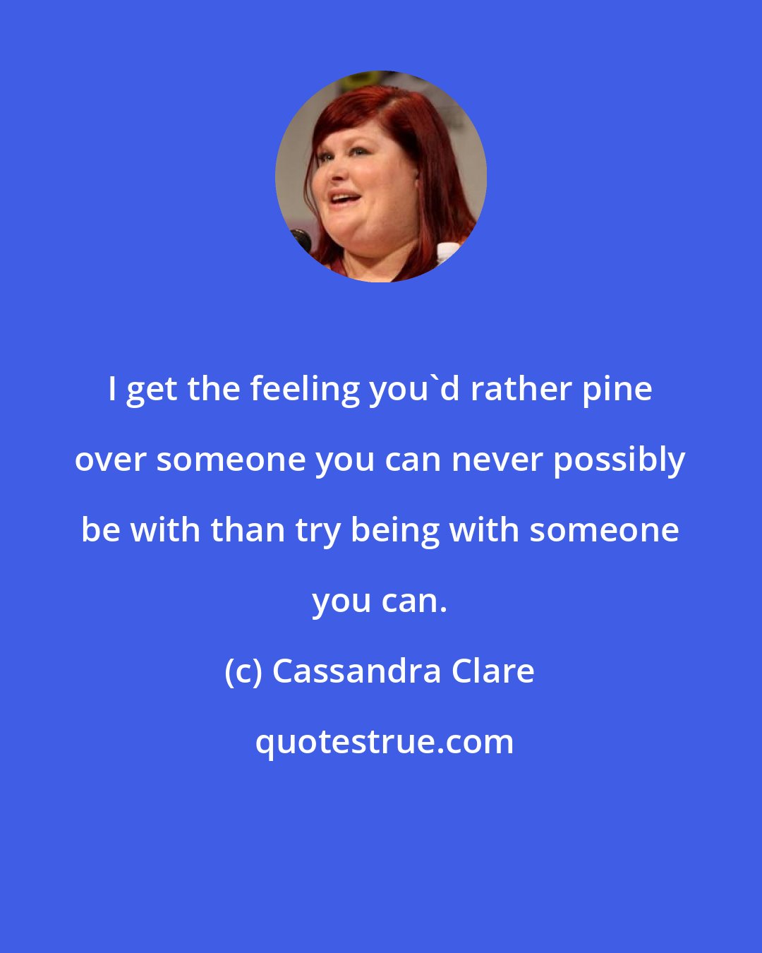 Cassandra Clare: I get the feeling you'd rather pine over someone you can never possibly be with than try being with someone you can.
