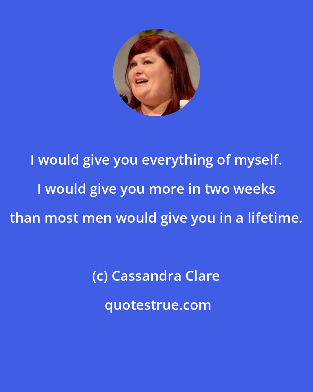 Cassandra Clare: I would give you everything of myself. I would give you more in two weeks than most men would give you in a lifetime.