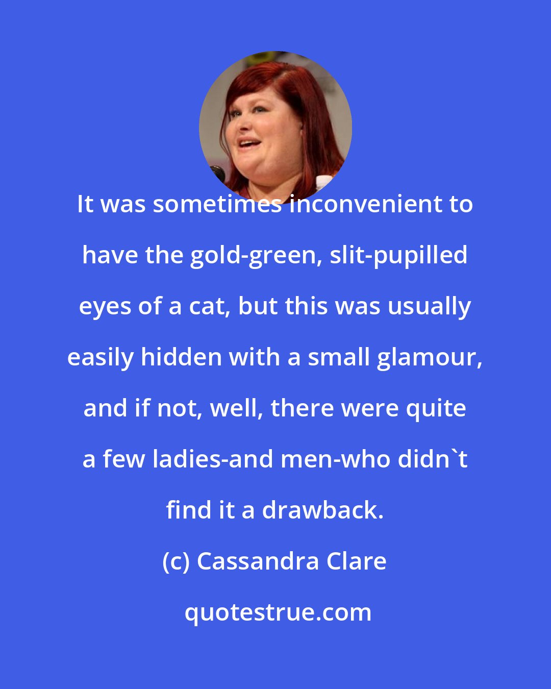 Cassandra Clare: It was sometimes inconvenient to have the gold-green, slit-pupilled eyes of a cat, but this was usually easily hidden with a small glamour, and if not, well, there were quite a few ladies-and men-who didn't find it a drawback.