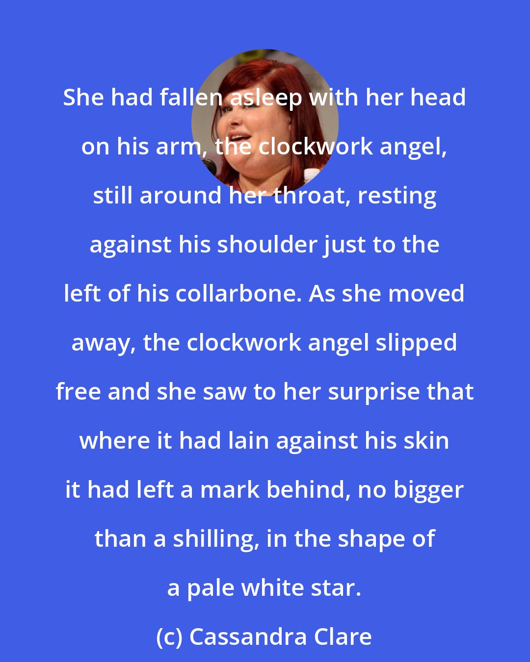 Cassandra Clare: She had fallen asleep with her head on his arm, the clockwork angel, still around her throat, resting against his shoulder just to the left of his collarbone. As she moved away, the clockwork angel slipped free and she saw to her surprise that where it had lain against his skin it had left a mark behind, no bigger than a shilling, in the shape of a pale white star.