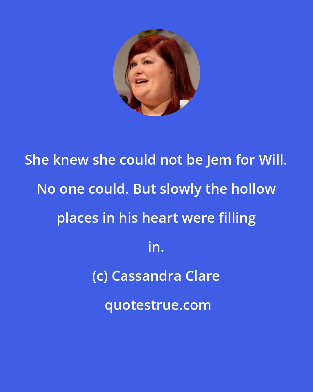 Cassandra Clare: She knew she could not be Jem for Will. No one could. But slowly the hollow places in his heart were filling in.