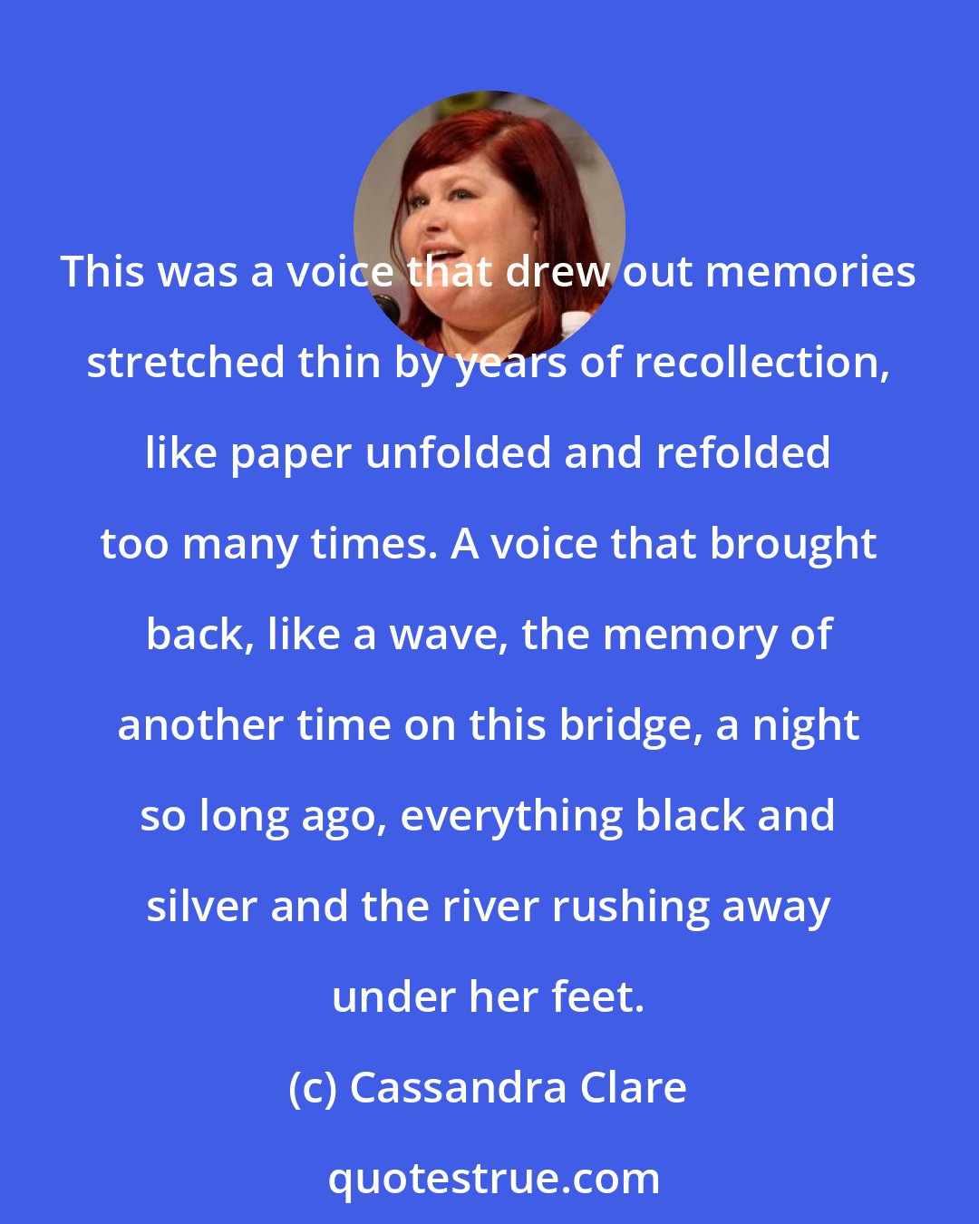 Cassandra Clare: This was a voice that drew out memories stretched thin by years of recollection, like paper unfolded and refolded too many times. A voice that brought back, like a wave, the memory of another time on this bridge, a night so long ago, everything black and silver and the river rushing away under her feet.