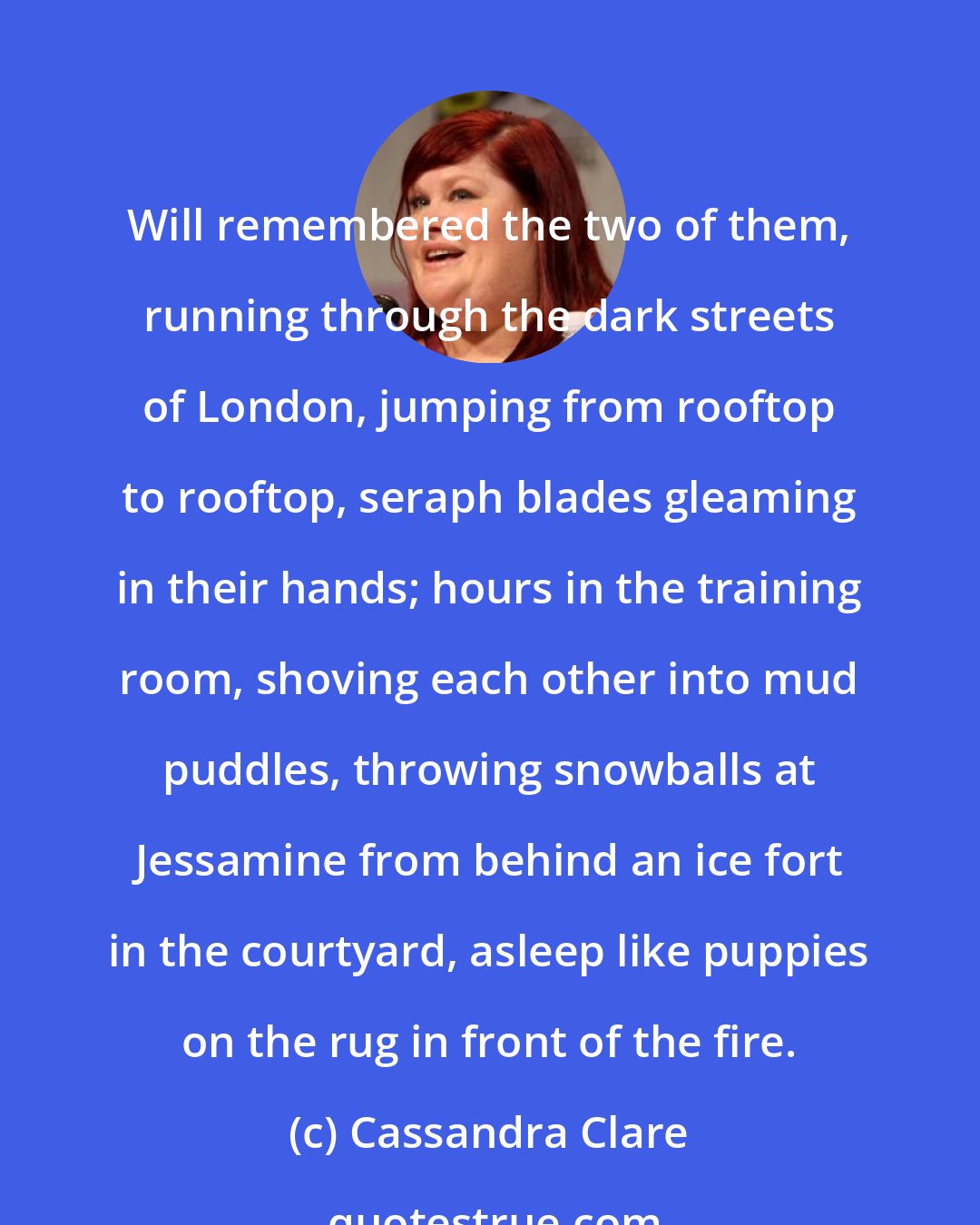 Cassandra Clare: Will remembered the two of them, running through the dark streets of London, jumping from rooftop to rooftop, seraph blades gleaming in their hands; hours in the training room, shoving each other into mud puddles, throwing snowballs at Jessamine from behind an ice fort in the courtyard, asleep like puppies on the rug in front of the fire.