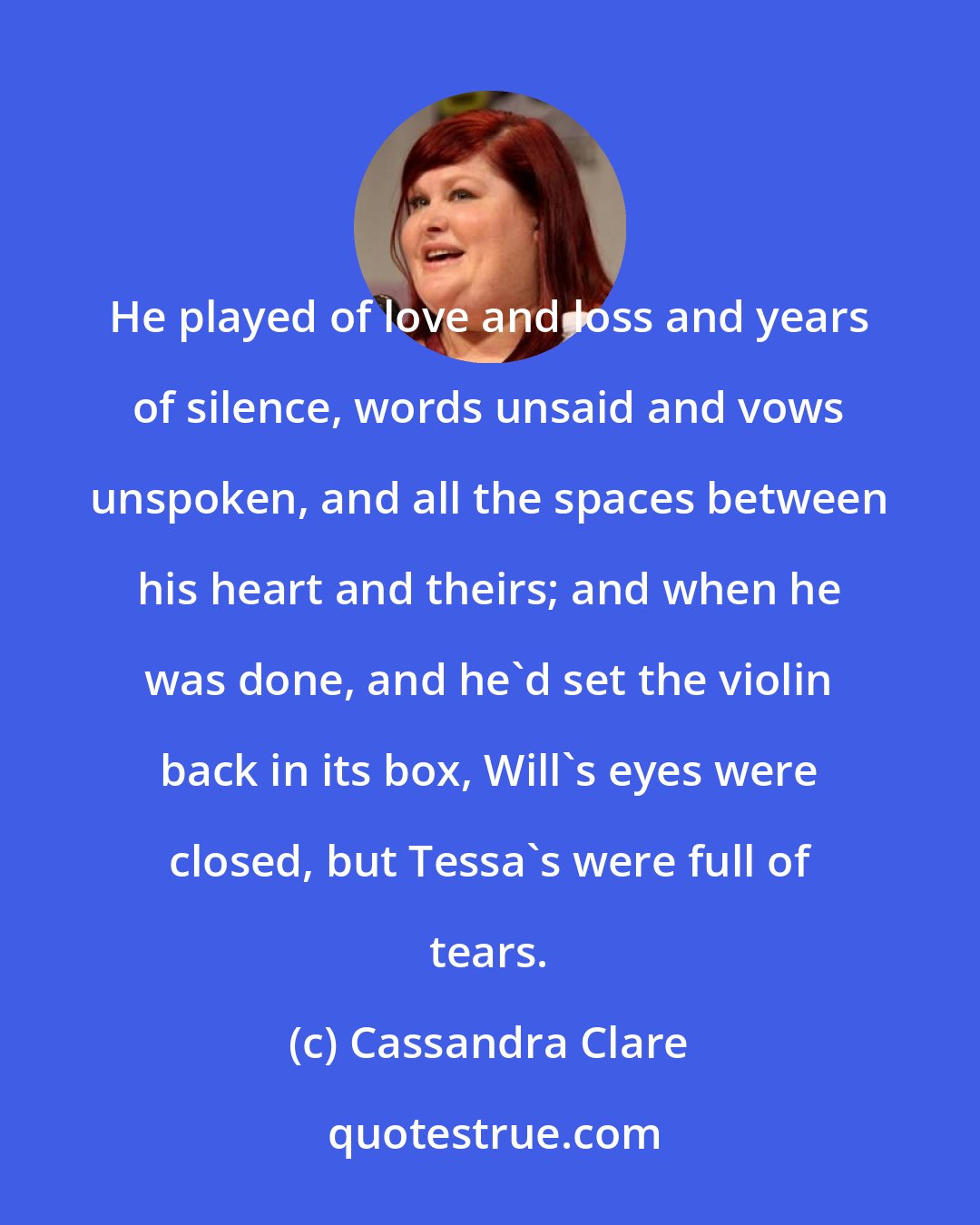 Cassandra Clare: He played of love and loss and years of silence, words unsaid and vows unspoken, and all the spaces between his heart and theirs; and when he was done, and he'd set the violin back in its box, Will's eyes were closed, but Tessa's were full of tears.