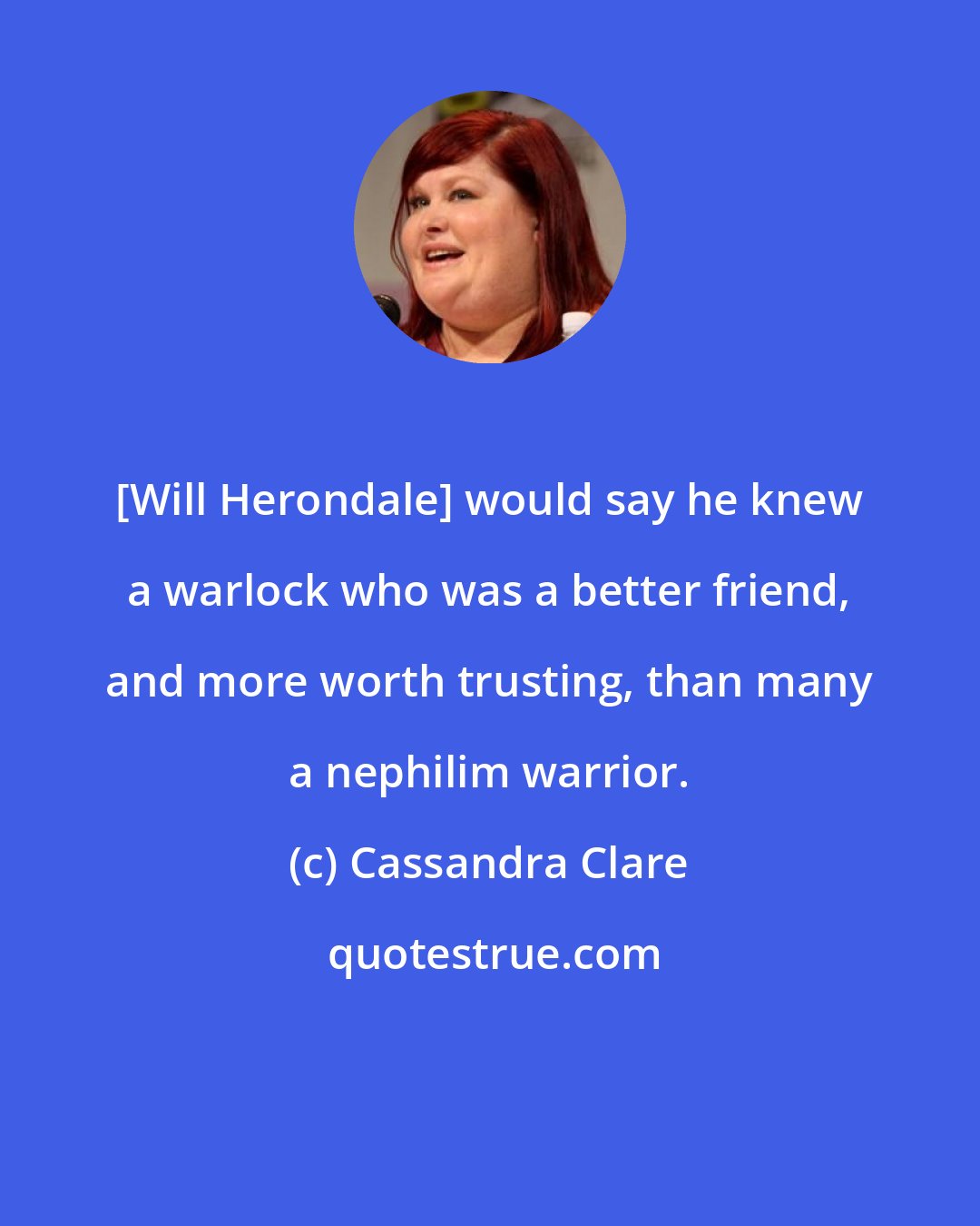 Cassandra Clare: [Will Herondale] would say he knew a warlock who was a better friend, and more worth trusting, than many a nephilim warrior.