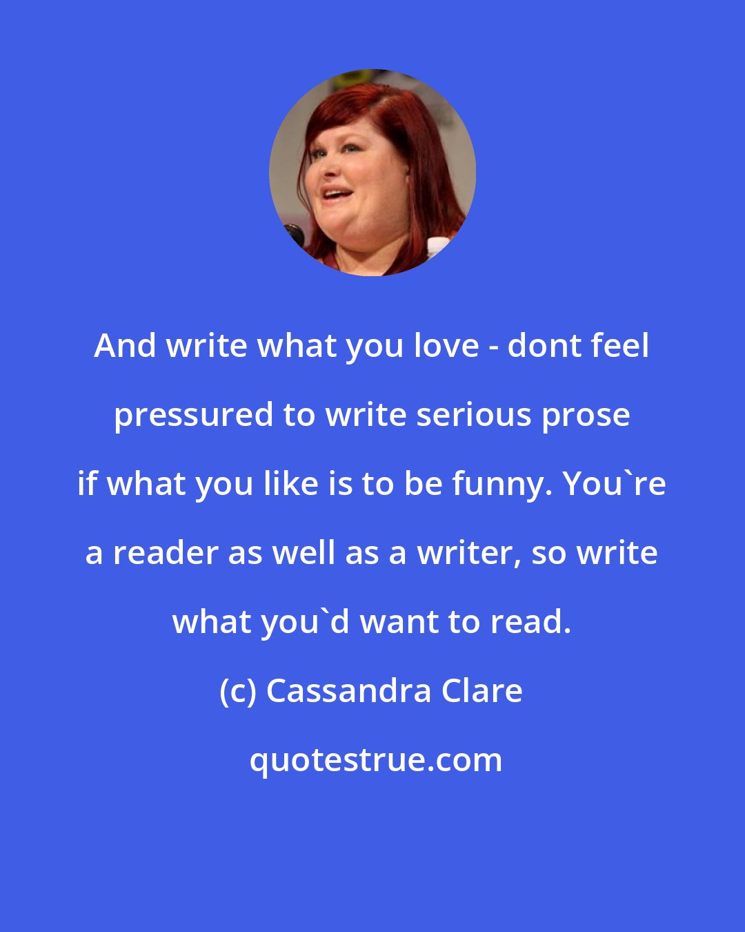 Cassandra Clare: And write what you love - dont feel pressured to write serious prose if what you like is to be funny. You're a reader as well as a writer, so write what you'd want to read.