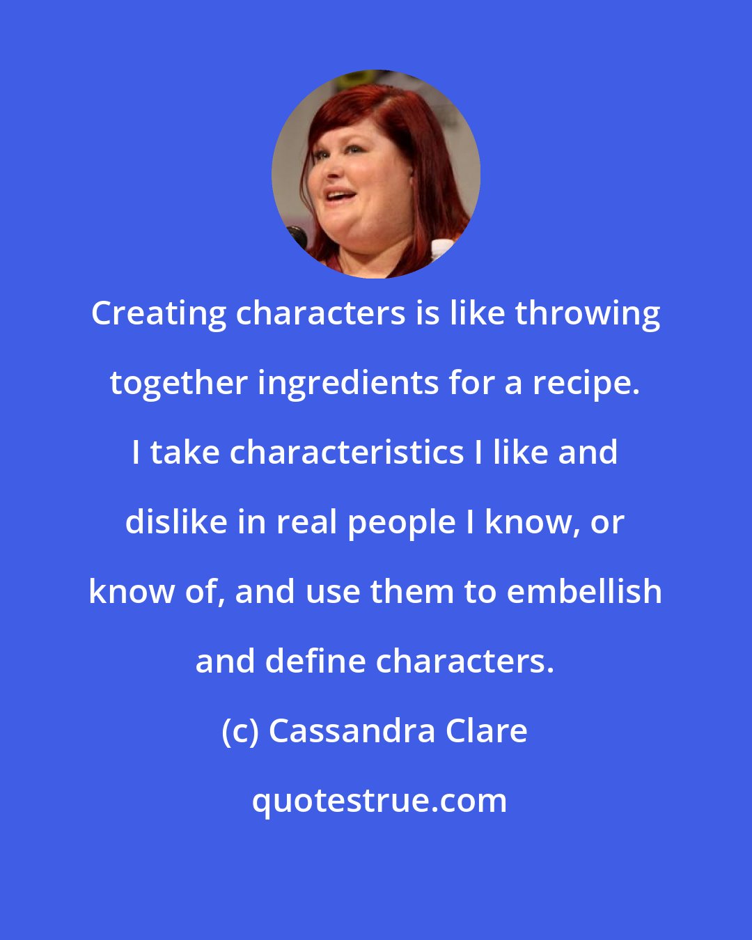 Cassandra Clare: Creating characters is like throwing together ingredients for a recipe. I take characteristics I like and dislike in real people I know, or know of, and use them to embellish and define characters.