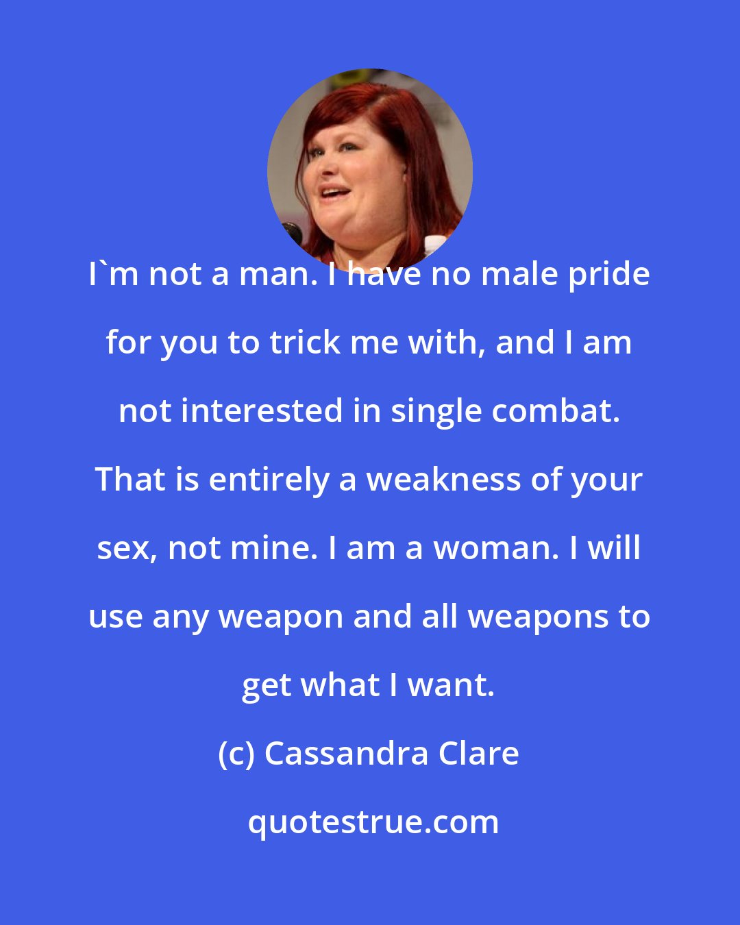 Cassandra Clare: I'm not a man. I have no male pride for you to trick me with, and I am not interested in single combat. That is entirely a weakness of your sex, not mine. I am a woman. I will use any weapon and all weapons to get what I want.