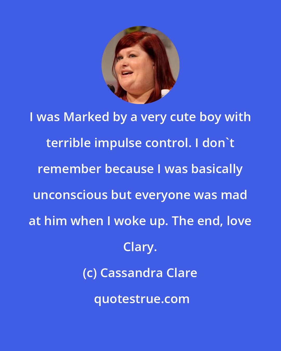 Cassandra Clare: I was Marked by a very cute boy with terrible impulse control. I don't remember because I was basically unconscious but everyone was mad at him when I woke up. The end, love Clary.